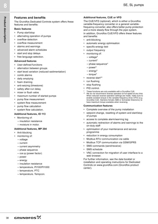 Product
description
38
SE, SL pumps
8
Features and benefits
The Grundfos Dedicated Controls system offers these
features and benefits:
Basic features
• Pump start/stop
• alternating operation of pumps
• overflow detection
• overflow measurement
• alarms and warnings
• advanced alarm schedules
• start and stop delays
• free language selection.
Advanced features
• User-defined functions
• alternation between groups
• start level variation (reduced sedimentation)
• combi alarms
• daily emptying
• foam draining
• anti-seizing (limestone)
• safety after-run delay
• mixer or flush valve
• maximum number of started pumps
• pump flow measurement
• system flow measurement
• pump flow calculation
• system flow calculation.
Additional features, IO 113
• Monitoring of:
– insulation resistance
– moisture in motor.
Additional features, MP 204
• Anti-blocking
• monitoring of:
– voltage
– current
– current asymmetry
– phase sequence
– cos φ (power factor)
– power
– energy
– insulation resistance
– temperature, Pt100/Pt1000
– temperature, PTC
– temperature, Tempcon.
Additional features, CUE or VFD
The CUE/VFD (optional), which is either a Grundfos
variable-frequency converter or a general variable-
frequency converter, also offers better pump protection
and a more steady flow through the pipe system.
In addition, Grundfos CUE/VFD offers these features
and benefits:
• anti-blocking
• automatic energy optimisation
• specific-energy test
• output frequency
• monitoring of:
– voltage*
– current*
– phase sequence*
– power*
– energy*
– torque*
• reverse start**
• run flushing
• stop flushing
• PID control.
* These functions are only available with a Grundfos CUE.
** We do not recommend reverse operation at full speed at any time.
When reduced reverse operation settings are made, make sure to
enable constant torque in the variable frequency drive (VFD) (e.g.
Grundfos CUE, Siemens Simatic ABB or Schneider Electronic) to
have maximum torque available when reversing.
Communication features
• Complete overview of the pump installation
• setpoint change, resetting of system and start/stop
of pumps
• access to complete alarm/warning log
• automatic redirection of alarms and warnings to the
on-duty staff
• optimisation of your maintenance and service
programme
• reduction in energy consumption
• Modbus RTU communication via cable
• Modbus TCP communication via GSM/GPRS
• SMS commands (send/receive)
• SMS schedule
• VNC connection for migration of user interface to a
web browser.
For further information, see the data booklet or
installation and operating instructions for Dedicated
Controls on www.grundfos.com (Grundfos product
center).
 