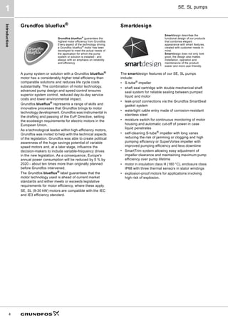 Introduction
4
SE, SL pumps
1
Grundfos blueflux®
A pump system or solution with a Grundfos blueflux®
motor has a considerably higher total efficiency than
comparable solutions and reduces life cycle costs
substantially. The combination of motor technology,
advanced pump design and speed control ensures
superior system control, reduced day-to-day service
costs and lower environmental impact.
Grundfos blueflux®
represents a range of skills and
innovative processes that Grundfos brings to motor
technology development. Grundfos was instrumental in
the drafting and passing of the EuP Directive, setting
the ecodesign requirements for electric motors in the
European Union.
As a technological leader within high-efficiency motors,
Grundfos was invited to help with the technical aspects
of the legislation. Grundfos was able to create political
awareness of the huge savings potential of variable
speed motors and, at a later stage, influence the
decision-makers to include variable-frequency drives
in the new legislation. As a consequence, Europe's
annual power consumption will be reduced by 5 % by
2020 - about ten times more than originally planned
before Grundfos intervened.
The Grundfos blueflux®
label guarantees that the
motor technology used is ahead of current market
standards and either meets or exceeds legislative
requirements for motor efficiency, where these apply.
SE, SL (9-30 kW) motors are compatible with the IEC
and IE3 efficiency standard.
Smartdesign
The smartdesign features of our SE, SL pumps
include:
• S-tube®
impeller
• shaft seal cartridge with double mechanical shaft
seal system for reliable sealing between pumped
liquid and motor
• leak-proof connections via the Grundfos SmartSeal
gasket system
• watertight cable entry made of corrosion-resistant
stainless steel
• moisture switch for continuous monitoring of motor
housing and automatic cut-off of power in case
liquid penetrates
• self-cleaning S-tube®
impeller with long vanes
reducing the risk of jamming or clogging and high
pumping efficiency or SuperVortex impeller with
improved pumping efficiency and less downtime
• SmartTrim system allowing easy adjustment of
impeller clearance and maintaining maximum pump
efficiency over pump lifetime
• motor in insulation class H (180 °C), enclosure class
IP68 with three thermal sensors in stator windings
• explosion-proof motors for applications involving
high risk of explosion.
Grundfos blueflux®
guarantees the
highest motor efficiency from Grundfos.
Every aspect of the technology driving
a Grundfos blueflux®
motor has been
developed to meet the actual needs of
the application for which the pump
system or solution is installed - and
always with an emphasis on reliability
and efficiency.
Smartdesign describes the
functional design of our products
that combines elegant
appearance with smart features,
created with customer needs in
mind.
Smartdesign does not only look
good; the design also makes
installation, operation and
maintenance of the product
easier and more user-friendly.
 