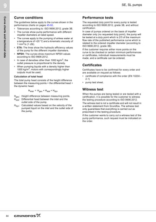 Curve
charts
and
technical
data
44
SE, SL pumps
9
Curve conditions
The guidelines below apply to the curves shown in the
performance charts on pages 45-92.
• Tolerances according to: ISO 9906:2012, grade 3B.
• The curves show pump performance with different
impeller diameters at rated speed.
• The curves apply to the pumping of airless water at
a temperature of +20 °C and a kinematic viscosity of
1 mm2
/s (1 cSt).
• ETA: The lines show the hydraulic efficiency values
of the pump for the different impeller diameters.
• NPSH: The curves show maximum NPSH values
according to ISO 9906:2012.
• In case of densities other than 1000 kg/m3
, the
outlet pressure is proportional to the density.
• When pumping liquids with a density higher than
1000 kg/m3
, motors with correspondingly higher
outputs must be used.
Calculation of total head
The total pump head consists of the height difference
between the measuring points + the differential head +
the dynamic head.
Performance tests
The requested duty point for every pump is tested
according to ISO 9906:2012, grade 3B, and without
certification.
In case of pumps ordered on the basis of impeller
diameter only (no requested duty point), the pump will
be tested at a duty point which is 2/3 of the maximum
flow rate of the published performance curve which is
related to the ordered impeller diameter (according to
ISO 9906:2012, grade 3B).
If the customer requires either more points on the
curve to be checked or certain minimum performances
or certificates, individual measurements must be
made, and a certificate can be ordered.
Certificates
Certificates have to be confirmed for every order and
are available on request as follows:
• certificate of compliance with the order (EN 10204 -
2.1)
• pump test sheet.
Witness test
When the pumps are being tested or are tested with a
certification, it is possible for the customer to witness
the testing procedure according to ISO 9906:2012.
The witness test is not a certificate and will not result in
a written statement from Grundfos. The witness test
only guarantees that everything is carried out as
prescribed in the testing procedure.
If the customer wants to carry out a witness test of the
pump performance, such request must be indicated on
the order.
Htotal = Hgeo + Hstat + Hdyn
Hgeo: Height difference between measuring points.
Hstat: Differential head between the inlet and the
outlet side of the pump.
Hdyn: Calculated values based on the velocity of the
pumped liquid on the inlet and the outlet side of
the pump.
 