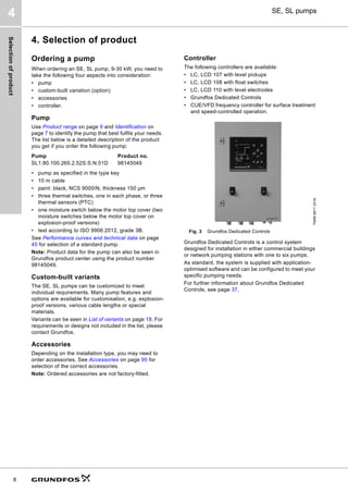 Selection
of
product
8
SE, SL pumps
4
4. Selection of product
Ordering a pump
When ordering an SE, SL pump, 9-30 kW, you need to
take the following four aspects into consideration:
• pump
• custom-built variation (option)
• accessories
• controller.
Pump
Use Product range on page 9 and Identification on
page 7 to identify the pump that best fulfils your needs.
The list below is a detailed description of the product
you get if you order the following pump:
• pump as specified in the type key
• 10 m cable
• paint: black, NCS 9000/N, thickness 150 μm
• three thermal switches, one in each phase, or three
thermal sensors (PTC)
• one moisture switch below the motor top cover (two
moisture switches below the motor top cover on
explosion-proof versions)
• test according to ISO 9906:2012, grade 3B.
See Performance curves and technical data on page
45 for selection of a standard pump.
Note: Product data for the pump can also be seen in
Grundfos product center using the product number
98145049.
Custom-built variants
The SE, SL pumps can be customized to meet
individual requirements. Many pump features and
options are available for customisation, e.g. explosion-
proof versions, various cable lengths or special
materials.
Variants can be seen in List of variants on page 18. For
requirements or designs not included in the list, please
contact Grundfos.
Accessories
Depending on the installation type, you may need to
order accessories. See Accessories on page 95 for
selection of the correct accessories.
Note: Ordered accessories are not factory-fitted.
Controller
The following controllers are available:
• LC, LCD 107 with level pickups
• LC, LCD 108 with float switches
• LC, LCD 110 with level electrodes
• Grundfos Dedicated Controls
• CUE/VFD frequency controller for surface treatment
and speed-controlled operation.
Fig. 3 Grundfos Dedicated Controls
Grundfos Dedicated Controls is a control system
designed for installation in either commercial buildings
or network pumping stations with one to six pumps.
As standard, the system is supplied with application-
optimised software and can be configured to meet your
specific pumping needs.
For further information about Grundfos Dedicated
Controls, see page 37.
Pump Product no.
SL1.80.100.265.2.52S.S.N.51D 98145049
TM06
6811
2316
 