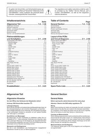 GRUNDIG Service	 Chassis TF
1 - 2
General Section
General Notes
Before opening the cabinet disconnect the mains plug!
Attention: Observe the ESD safety regulations
Wiring
Before disconnecting any leads and especially the earth connecting
leads observe the way they are routed to the individual assemblies.
On completion of the repairs the leads must be laid out as originally
fitted at the factory to avoid later failures or disturbances.
Carrying out Measurements
Whenmakingmeasurementsonsemi-con­duc­torswithanoscillo­scope,
ensure that the test probe is set to 10:1 dividing factor. If the previous
measurement was made on AC input, please note that the coupling
capacitor in the oscilloscope will be charged. Discharge via the item
being checked can damage the components.
Measured Values and Oscillograms
The measured values given in the circuit diagrams and oscillograms
are approximates!
Allgemeiner Teil
Allgemeine Hinweise
Vor dem Öffnen des Gehäuses den Netzstecker ziehen!
Achtung: ESD-Vorschriften beachten
Leitungsverlegung
BevorSiedieLeitungenundinsbesonderedieMasseleitungenlösen,ist
die Leitungs­ver­­legung zu den einzelnen Baugruppen zu beachten.
Nach erfolgter Reparatur ist es notwendig, die Leitungsführung wieder
in den werkseitigen Zustand zu versetzen um evtl. spätere Ausfälle
oder Störungen zu vermeiden.
Durchführen von Messungen
Bei Messungen mit dem Oszilloskop an Halb­leitern sollten Sie nur
Tast­köpfe mit 10:1 -Tei­ler verwen­den.Außerdem ist zu beachten, dass
nach vorheriger Messung mit AC-Kopp­lung der Koppelkondensator
des Oszillo­skops auf­geladen sein kann.Durch die Ent­ladung über das
Messobjekt können Bau­teile beschä­digt werden.
Messwerte und Oszillogramme
Bei den in den Schaltplänen und Oszillogrammen angegebenen
Messwerten handelt es sich um Näherungswerte!
Table of Contents Page
General Section................................... 1-2…1-36
General Notes................................................................................1-2
Special Functions...........................................................................1-3
Product and Display Variants..........................................................1-3
Technical Data................................................................................1-5
Operating Hints.............................................................................1-28
Service and Special Functions.....................................................1-34
Layout of the PCBs
and Circuit Diagrams.......................... 2-1…2-56
Chassis Board VPZ190R-4............................................................2-1
–  Block Circuit Diagram.................................................................2-9
–  Power Supply, USB ..................................................................2-10
– HDMI........................................................................................2-11
–  SCART, VGA.............................................................................2-12
–  VGA, YUV.................................................................................2-13
– LAN...........................................................................................2-13
–  PCMCIA Interface.....................................................................2-14
– Tuner.........................................................................................2-14
–  DVB-T2 / DVB-S.......................................................................2-15
– Scaler.......................................................................................2-16
– Scaler-RAM..............................................................................2-18
– LVDS.........................................................................................2-19
– Amplifier....................................................................................2-20
FRC Board VPZ199......................................................................2-21
DVD..............................................................................................2-24
Power Supply DPS-145PP-133....................................................2-28
Power Supply DPS-214CP...........................................................2-31
Power Supply DPS-280RP...........................................................2-34
Power Supply FSP115-3F02........................................................2-37
Power Supply FSP139-3F02........................................................2-40
Power Supply FSP223-3F01........................................................2-43
Power Supply FSP223-3F02........................................................2-46
Power Supply/Inverter VPZ194-07...............................................2-49
Power Supply/Converter VQX194-03...........................................2-53
DC-DC-Converter VSZ198...........................................................2-57
IR / LED Boards...........................................................................2-57
Keyboards....................................................................................2-58
Spare Parts Lists................................. 3-1…3-23
Inhaltsverzeichnis Seite
Allgemeiner Teil................................... 1-2…1-36
Allgemeine Hinweise......................................................................1-2
Spezial-Funktionen.........................................................................1-3
Geräte- und Display-Varianten.......................................................1-3
Technische Daten...........................................................................1-5
Bedienhinweise............................................................................1-23
Service- und Sonderfunktionen....................................................1-34
Platinenabbildungen
und Schaltpläne................................... 2-1…2-59
Chassisplatte VPZ190R-4..............................................................2-1
– Blockschaltplan...........................................................................2-9
–  Netzteil, USB............................................................................2-10
– HDMI........................................................................................2-11
–  SCART, DVD.............................................................................2-12
–  VGA, YUV.................................................................................2-13
– LAN...........................................................................................2-13
– PCMCIA-Interface.....................................................................2-14
– Tuner.........................................................................................2-14
–  DVB-T2 / DVB-S.......................................................................2-15
– Scaler.......................................................................................2-16
– Scaler-RAM..............................................................................2-18
– LVDS.........................................................................................2-19
– Verstärker..................................................................................2-20
FRC-Platte VPZ199......................................................................2-21
DVD..............................................................................................2-24
Netzteil DPS-145PP-133..............................................................2-28
Netzteil DPS-214CP.....................................................................2-31
Netzteil DPS-280RP.....................................................................2-34
Netzteil FSP115-3F02..................................................................2-37
Netzteil FSP139-3F02..................................................................2-40
Netzteil FSP223-3F01..................................................................2-43
Netzteil FSP223-3F02..................................................................2-46
Netzteil/Inverter VPZ194-07.........................................................2-49
Netzteil/Konverter VQX194-03.....................................................2-53
DC-DC-Wandler VSZ198..............................................................2-57
IR-/LED-Platten............................................................................2-57
Keyboards....................................................................................2-58
Ersatzteillisten..................................... 3-1…3-23
Es gelten die Vorschriften und Sicherheitshinweise ge-
mäßdemServiceManual"Sicherheit",Materialnummer
720108000001, sowie zusätzlich die eventuell abwei-
chenden, landesspezifischen Vorschriften!
The regulations and safety instructions shall be valid
as provided by the "Safety" Service Manual, part
number 720108000001, as well as the respective
national deviations.
 