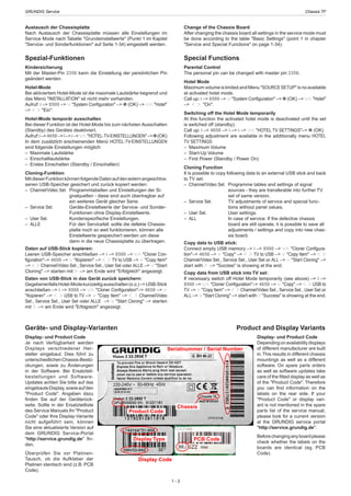 GRUNDIG Service	 Chassis TF
1 - 3
Change of the Chassis Board
After changing the chassis board all settings in the service mode must
be done according to the table "Basic Settings" (point 1 in chapter
"Service and Special Functions" on page 1-34).
Special Functions
Parental Control
The personal pin can be changed with master pin 2356.
Hotel Mode
Maximum volume is limited and Menu "SOURCESETUP" is no available
at activated hotel mode.
Call up: i –> 8500 –> 4 "System Configuration" –> 0 (OK) –> 43 "Hotel"
–> 1 2 "On".
Switching off the Hotel Mode temporarily
At this function the activated hotel mode is deactivated until the set
is switched off (standby).
Call up: i –> 4658 –> i –> i –> 43 "HOTEL TV SETTINGS"–> 0 (OK)
Following adjustment are available in the additionally menu HOTEL
TV SETTINGS:
–  Maximum Volume
–  Start-Up Volume
–  First Power (Standby / Power On)
Cloning Function
It is possible to copy following data to an external USB stick and back
to TV set:
–	 Channel/Video Set.	 Programme tables and settings of signal
sources - they are transferable into further TV
set of same version.
–	 Service Set. 	 TV adjustments of service and special func-
tions without panel values.
–	 User Set. 	 User settings.
–	 ALL 	 In case of service: If the defective chassis
board are still operate, it is possible to save all
adjustments / settings and copy into new chas-
sis board.
Copy data to USB stick:
Connect empty USB memory –> i –> 8500 –> 43 "Cloner Configura-
tion"–> 4658 –> 4 "Copy" –> 1 2 TV to USB –> 4 "Copy Item" –> 1 2
Channel/Video Set., Service Set., User Set or ALL –> 4 "Start Cloning" –>
start with 2 –> "Success" is showing at the end.
Copy data from USB stick into TV set:
If necessary switch off Hotel Mode temporarily (see above) –> i –>
8500 –> 43 "Cloner Configuration"–> 4658 –> 4 "Copy" –> 1 2 USB to
TV –> 4 "Copy Item" –> 1 2 Channel/Video Set., Service Set., User Set or
ALL –> 4 "Start Cloning" –> start with 2 "Success" is showing at the end.
Austausch der Chassisplatte
Nach Austausch der Chassisplatte müssen alle Einstellungen im
Service Mode nach Tabelle "Grundeinstellwerte" (Punkt 1 im Kapitel
"Service- und Sonderfunktionen" auf Seite 1-34) eingestellt werden.
Spezial-Funktionen
Kindersicherung
Mit der Master-Pin 2356 kann die Einstellung der persönlichen Pin
geändert werden.
Hotel-Mode
Bei aktiviertem Hotel-Mode ist die maximale Lautstärke begrenzt und
das Menü "INSTALLATION" ist nicht mehr vorhanden.
Aufruf: i –> 8500 –> 4 "System Configuration" –> 0 (OK) –> 43 "Hotel"
–> 1 2 "Ein".
Hotel-Mode temporär ausschalten
Bei dieser Funktion ist der Hotel-Mode bis zum nächsten Ausschalten
(Standby) des Gerätes deaktiviert.
Aufruf:i–>4658–>i–>i–>43 "HOTEL-TV-EINSTELLUNGEN"–>0(OK)
In dem zusätzlich erscheinenden Menü HOTEL-TV-EINSTELLUNGEN
sind folgende Einstellungen möglich:
–  Maximale Lautstärke
– Einschaltlautstärke
–  Erstes Einschalten (Standby / Einschalten)
Cloning-Funktion
MitdieserFunktionkönnenfolgendeDatenaufdenexternangeschlos-
senen USB-Speicher gesichert und zurück kopiert werden:
–	 Channel/Video Set.	 Programmtabellen und Einstellungen der Si-
gnalquellen - diese sind auch übertragbar auf
ein weiteres Gerät gleicher Serie.
–	 Service Set. 	 Geräte-Einstellwerte der Service- und Sonder-
Funktionen ohne Display-Einstellwerte.
–	 User Set. 	 Kundenspezifische Einstellungen.
–	 ALLE 	 Für den Servicefall: sollte die defekte Chassis-
platte noch so weit funktionieren, können alle
Einstellwerte gespeichert werden um diese
dann in die neue Chassisplatte zu übertragen.
Daten auf USB-Stick kopieren:
Leeren USB-Speicher anschließen –> i –> 8500 –> 43 "Cloner Con-
figuration"–> 4658 –> 4 "Kopieren" –> 1 2 TV to USB –> 4 "Copy Item"
–> 1 2 Channel/Video Set., Service Set., User Set oder ALLE –> 4 "Start
Cloning" –> starten mit 2 –> am Ende wird "Erfolgreich" angezeigt.
Daten von USB-Stick in das Gerät zurück speichern:
GegebenenfallsHotel-Modekurzzeitigausschalten(s.o.)–>USB-Stick
anschließen –> i –> 8500 –> 43 "Cloner Configuration"–> 4658 –> 4
"Kopieren" –> 1 2 USB to TV –> 4 "Copy Item" –> 1 2 Channel/Video
Set., Service Set., User Set oder ALLE –> 4 "Start Cloning" –> starten
mit 2 –> am Ende wird "Erfolgreich" angezeigt.
Geräte- und Display-Varianten
Display- und Product Code
Je nach Verfügbarkeit werden
Displays verschiedener Her-
steller eingebaut. Dies führt zu
unterschiedlichenChassis-Bestü-
ckungen, sowie zu Änderungen
in der Software. Bei Ersatzteil-
bestellungen und Software-
Updates achten Sie bitte auf das
eingebauteDisplay,sowieaufden
"Product Code". Angaben dazu
finden Sie auf der Geräterück-
seite. Sollte in der Ersatzteilliste
des Service Manuals Ihr "Product
Code" oder Ihre Display-Variante
nicht aufgeführt sein, können
Sie eine aktualisierte Version auf
dem GRUNDIG Service-Portal
"http://service.grundig.de" fin-
den.
Überprüfen Sie vor Platinen-
Tausch, ob die Aufkleber der
Platinen identisch sind (z.B. PCB
Code).
Product and Display Variants
Display- und Product Code
Dependingonavailabilitydisplays
of different manufacturer are built
in.This results in different chassis
mountings as well as a different
software. On spare parts orders
as well as software updates take
care of the fitted display as well as
of the "Product Code". Therefore
you can find information on the
labels on the rear side. If your
"Product Code" or display vari-
ant is not mentioned in the spare
parts list of the service manual,
please look for a current version
at the GRUNDIG service portal
"http://service.grundig.de".
Beforechanginganyboardplease
check whether the labels on the
boards are identical (eg. PCB
Code).
PCB Code
Product Code
Chassis
Serialnummer / Serial Number
Display Type
Display Code
 