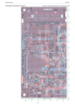 GRUNDIG Service	 Chassis TF
2 - 4
Chassisplatte / Chassis Board VPZ190R-4	 Ansicht von der Bestückungsseite / View of Component Side
90
100
110
120
130
140
150
160
D618
D619
1
1
1
1
1
1
1
1
1
C301
1
1
19
1
1
1
1
L1013
C631
C505C501
R704C1035
R1019R1031R650
L500
C506
C701
R509
C503
C1002
D500
C1039R1039
R1037
C315
C637
T503
R630
2
1
R309R1002R1034
R1001
C1017
1
1
L1005
C1004R310
1
T302
R711R146
R328
R334
1
T301
R710R125R336R335
T304
C303
R304
R303
T702
R733
1
C822
R821
C625
048R 907R
R826
R827
C835
R926
C920
R925R922
C919R939C916
R915C915
R908C911
R941
R912
C918
D910
R923C925
D912
R937C927D913
C928
C926
R701
WHTREDS900
R702
1
TP192
R715
5
R714
S402
R706R705
D902R117
S1003R906
C906
C601
C1055
C818C817
C815C814
R802
C808R814C809
R823 R822
C802C800R811R816C804C807D800R820
R801318R 608D608R 808R 908R318C 208DD803
C820 C819
D808C836 C824D810
14
S500
C1006
R734
R505
R1018
R1026C502
R508
R1015
C545
R504
R1024
R520
1
R1040
IC604
R312
C124R315
R306R130
R114
R329
R107
R723
R666C850
C821
C831
S702IC900
D905
R602
19R902C905 C903
R900C902 C900
8
R331
C323
C803R812
R803 L800C811
D801D807R815D809
SCART
D704
C645
L1016
C1010
C1040
R503
R517
L613
R512
IC500
R515
T700
C553
IC300
C552
1
R320
R658
R661
C657
C655
C654
L611
1
C121
C1022
R1017
C1015
R1020
R1011
T303
R318R313
R319
R326
R302C300
L300
C1034
C1032
C104R457
C624
R722
R825
R124
R917
1
1
D620
R916
D914
R919R918
D907D908D909
R736
S700
T400
R601R600
R700D601
R660R640
C904C901
D900D901
S903
D605D608
D609
R664
1
2
1
D707
D617
D616
C702
D706
R907C909
S600
L1015
1
C1054
1
1
D904
R914
R911
D903
D804
D805
7
8
HDMI
S703
USB
S605
1
D705
19
R655
IC608
R703
D604
C1037
C1024
R507
R501
D502D501
22
L1014C1008
C550
R321
D503
R514
R662
C1001
C1023
C1026
R1003C1027
R1035
R1036
R1038
R511
C660
R649
L612
R305
R659
C656
R712
L614
1
C316
L1007
C1005
C1016C1033
R1021
C1025
R1010
R308
L301
C309
C321
R327
1
T300
R301R300
T100
C307
D504
T703C319C318
R307
C1031
C1036
R322 C314C310
C305
C112
R455
1
R635
L412IC605
D600
C703
C834
C823
R824
X100
L104
L102
C107
R921
IC704
C921
IC800
R835
R930
C922
R940
R932
C917
D915
HDMI
1
R731
R730
R934
C924
C923D916
D917
R609
R605
C638
R653
C700
R935
R903R901
L600
C604
D606
D607
R861C848C847
D708
R732
R905C907
S802
S901
6
USB
R904
5
003
T47
C1053
R608
008R 0001RC801R804
R913
R819
C913
C806
R909
R817R810
R807
S100
1
S501
S1000
FID1
S609
FID4
IC1001
C547
IC701R1041
R126
IC104IC1000
R325
R316
L1006
L1004
L1008
R122
C304
T704
L1009
C308
R708
HDMI L103
C108
R938
TU300
SPDIF OUT
19
1
R333
R104
T800
R818
R805
C910
C812
R1057
C810
VPZ1
S800
COMPONENT AUDIO IN
C653
C626
R617
D703
C1000
R636
C634
C602
C1028
C313
R317
C312
S1001
SATELLITE
MODULE
L503
R311
R128
C482
R116
R330
R920
C322
L304C302
C1007
C1009
X1000
C311
L303
D701D602
D613D615
D700D614
T701T601
HDMI
D911
R610C644
IC702
C805
R707
IC100
C622
L1012
C633
IC1002
C1041
21
S608
1
L302
C485
T705
D811
R332
L1001
L1000
C1003
C306
D702D709
IC901
R936
L801
S701
PCAUDIOIN
OPTICAL
D906
R611
IC1005
CLOCK/3D
IC609
IC502
IC700
VGA S902
D1004
IC103
HEADPHONE
KEYBOARDSPEAKER
ETHERNET
TRANSPORTLINE
4
5
78
12
1113
17
18
29303128
26
27
25
0
10
20
30
40
50
60
70
80
90
100
Y
0102030405060708090100110120130140X
1
D618
D619
1
1
1
1
1
1
51
R241
19
L601
1
1
1
1
1
1
15
1
2
1
1
R150 RP408
741R 804R
R120
1
R1027IC108
RP413
1
R1028R413
IC400
S31
C503
D500
C315
C637
T503
R630
R309
1
1
391
R415RP6 RP1RP412RP410R414R711
R524R710
RP409R106
C303
T702
R733
RP421
C625
907R
R245R121C920
R606
R243C919
R607
1
R231
R229
R204R200
R657
R202
R212
R219
R211
R239
T603
R637
R237
R701
R621R614
C613
L610
R145
R702
1C617L605C101R230R232R238
R628
R622
R619
C659R101
TP192
816R 626R
R648
R715
C649C213C218
R714
C648
R623
C215C220R706R705
R834C845C843
C841C840
C122S1003
C828
C833
C846R865R537C529C601
C842
C839X1001IC105C1055
R510
C539
1 C1014
C533
R103C1013R1016
R144
C534
1
C508
R644C630C650
R642
C507C540C504
C525R534
R1022R1005
C1030
R148 C404
R418
R734
R504
R520
R667
C604
C124
R416RP411 RP4
R306R130
R107
R112
R723
R666
RP419 RP417
IC402
RP416
S702
C610
R668
R654
C635
L607
R216
C609
C607
19
R244R236
C618
R242R234 R228
C615
D610
R331
C323
IC201
C527
R539 C526
R110
R645
R1013
R495
C120
C119C118
IC102
R118
R131
D704
R665
L613
R512
IC500
R515
R632
R320
R658
R661
C657
C655
C654
L611
1
C402
R502
R302C300
L300
S403
C104R457
C624
R722
C317
R124
R917
1
30
T607
C208
C207
C212
1
D620
R916
L608
IC200
R736
S700
R615
L603
C202
C205
R227
R700D601
R660R640
L606
R100
R222
R201
R213
R215
R207
R226
R210
R664
1
R631
R633
1
L604
C616
C611
C612
C614C109
L101
1
D707
D617
D616
C702
D706
R859R839R832
R846
11
R119
L1015
C829
R836
C830
R837C832
R838
1
C546
C530
C531
C524
L1002
CT48
C1018
C1011
1
C1054
1
T609
F501
L504
L507
C515
R519
R526
R506
1
R1007
7
8
1
1C521
R518
C500
C1021
R109
R1009
R115R113
S607
C519
C538
IC107
T101
HDMI
S703
R149
L107
IC101
C405
R1025
PCMCIA
C113
1
D705
9
R409C400R105
R625
R624
R321
D503
R514
R662
S604
R656
40
C660
R649
L612
R305
R659
C656
R712
L614
1
1
S602
R459
1
T300
R301R300
T100
C307
D504
3
SAW300
C112
R455
1
R635
L412
IC605
D600
C703
2
R604
1
RP418
RP420
SAW301
C320
C103
X100
C125C123
L104
L102
C107
R921
IC704
C921
LVDS
S404
51
C201
C206
R220
1
IC600
L602 C606
C608
C605
R235
R233
R214
HDMI
1
R731
R730
1
R616
C600
IC603
C211
C210
C209
R208
R206
R653
C700
R627
R639R638
C621
C603
C627
C623
L200
L100
C200
C102
C100
R240
R205
R203
C422
2
C838
C837
C628
D603
R847
R620
IC601
C647
L105
C106
C105
C216
C214
R221
C219
C217
R127
L106
D708
R732
DVD
S801
C844
C826
T806
R111
USB
R843
1
T803
R536C528
C512
IC501
C544
C541
C532
C115
C1029
R1014
L1003
CT47
C1053
R608
0001R
F800
T608
R643C632
R848
R652
C643
L509
R529
R521
C535
C513
FID3
14
C642
1
R500
L502
C543
L506
R513 C514
C517
R1004
S606
C542
C522
C520
R527
S1000
R102
FID2C401
R634
R603
R663R126
IC104
TP194
R122
C304
T704
R708
1
S603
HDMI L103
C108
R938
TP193
R647
C646
C636
R641
T602
R629
IC606
R849
19
R129
R333
R540
R1023R1057
R651R108
C523L1010
R1006
R516 R646
C639
R1012
R528
VPZ190R-4
IC1003
POWER CONNECTORV-0
S610
R411
S400
C653
C626
R617
R407
R405
R400
C111
L108
L503
D300
R311
R128
C482
R612
C619
C204
1
D701D602
D613D615
D700D614
T701T601
HDMI
16
R851
IC801
C641
C509
C510
L508
C518
R535
R530
C1012
C203
R123
C1020
R1008C1019
KEYBOARD
C403
IC401
R707C622
LVDS
R401
1
L302
C485
T705
FUSE2A63V
F600
T610
R613IC602
L609
C629
C658C620
C110
D702D709
IC901
S701
IC607
T802
C640
C549
C511
L510
C516
R218C345
IC106
IC1005
L501
L505
IC609
IC700
S803
D1004
ETHERNET
1
2
3
4
5
6
95
Trigger
610
16
14
15
22212019
23
24
24
4039383736
 