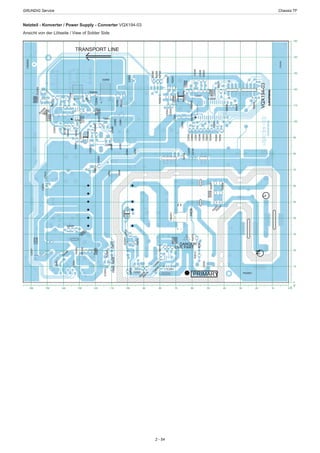 GRUNDIG Service	 Chassis TF
2 - 54
Netzteil - Konverter / Power Supply - Converter VQX194-03
Ansicht von der Lötseite / View of Solder Side
0
10
20
30
40
50
60
70
80
90
100
110
120
130
140
150
Y
0102030405060708090100110120130140150160 X
1
1
1
1
R2050
R2060
R2051
R2006
R2052
C2048
C2147
C2148
-~
+~
C2041
DB2001C2042
C2043
J2081
L2003
FB2081
R2086
IC2003
D2013R2089R2104
1
C2092
ZD2080
D2082
R2092
FID2003
R2054
R2003
R2048C2049
R2047
L2005C2053
R2046
R2009
C2045
D2041C2044
R2034
C2008
R2043
R2013
ZD2001
D2003
C2082
J2080
R2064R2087
R2028
R2029
R2024R2091R2093
J2001
C2013
C2036
1
D2002
FID2002
L
216
15
R
2004
R
2001
R2002
R2011
C2039
R2044
C2046
C2040
D2042
R2040
R2014R2042R2100
R2099
R2098
R
2016
R2022
J2084
R2025R2026C2012
C2085
C2087
R2081
C2094
R
2023
C
2088
C2090
C2091
R2105
C2093
R2080
N
R2056
R2055
R2007
C2054
R2053
R2057
R2012
R2010
C2050
C2051
C2052FB2040
R2015R2041
J2082C2081
C2083
R2030
R2027
D2083
R2090
C2089
IC2080
C2100
C2034
R2094
T2085
C2014
R
2096
R
2097
C2037
C2035
ZD2083
IC2040
IC2001
C2047
T2082
T2081
D2080
C2029
FID2001
C
2006
DANGER!
LIVE PART
R
2018
C
2030
FB2080
R2103
VQX194-03
C
2010
C
2038
ZD
2084
PRIMARY
TRANSPORT LINE
 
