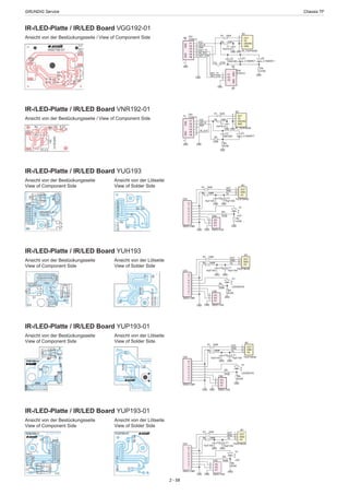 GRUNDIG Service	 Chassis TF
2 - 58
GND
1
2
3
4
5
6
7
8
CN1
200G1-08R
D1
LED/WHITE
R3
270R
R4
470R
GND
P1
1
P2
2
P3
3
CN2
200G1-03SGND
OUT
GND
VsR2 150R
R1 150R
C1
10uF/16V
OUT
1
GND
2
VS
3
IR1
TSOP35436
GND
C2
10uF/16V
GND
IR-/LED-Platte / IR/LED Board YUP193-01
Ansicht von der Bestückungsseite
View of Component Side
IR-/LED-Platte / IR/LED Board YUP193-01
Ansicht von der Bestückungsseite
View of Component Side
Ansicht von der Lötseite
View of Solder Side
Ansicht von der Lötseite
View of Solder Side
GND
1
2
3
4
5
6
7
8
CN1
200G1-08R
D1
LED
R3
270R
R4
470R
GND
P1
1
P2
2
P3
3
CN2
200G1-03SGND
OUT
GND
VsR2 150R
R1 150R
C1
10uF/16V
OUT
1
GND
2
VS
3
IR1
TSOP38438
GND
C2
10uF/16V
GND
IR-/LED-Platte / IR/LED Board YUH193
Ansicht von der Bestückungsseite
View of Component Side
IR-/LED-Platte / IR/LED Board YUG193
Ansicht von der Bestückungsseite
View of Component Side
Ansicht von der Lötseite
View of Solder Side
Ansicht von der Lötseite
View of Solder Side
GND
1
2
3
4
5
6
7
8
CN1
200G1-08R
D1
LED/WHITE
R3
270R
R4
470R
GND
P1
1
P2
2
P3
3
CN2
200G1-03SGND
OUT
GND
VsR2 150R
R1 150R
C1
10uF/16V
OUT
1
GND
2
VS
3
IR1
TSOP38438
GND
C2
10uF/16V
GND
GND
1
2
3
4
5
6
7
8
CN1
200G1-08R
D1
LED
R3
270R
R4
470R
GNDP1
1
P2
2
P3
3
CN2
200G1-03SGND
OUT
GND
VsR2 150R
R1 150R
C1
10uF/16V
OUT
1
GND
2
VS
3
IR1
TSOP38438
GND
C2
10uF/16V
GND
IR-/LED-Platte / IR/LED Board VNR192-01
Ansicht von der Bestückungsseite / View of Component Side
GND R4
470R
GND
R2 150R
R1 150R
C1
10uF/6.3V
GND GND
GND
LED_B
VCC
IR_OUT
R3
270R
GND
1
GND/NC
2
VS
3
OUT
4
IR1
IR_TSOP35436
D1
L-C150KRCT
P1
1
P2
2
P3
3
P4
4
P5
5
P6
6
GND
7
GND
8
CN1
CON6+2
GND
C2
10NF/50V
IR-/LED-Platte / IR/LED Board VGG192-01
Ansicht von der Bestückungsseite / View of Component Side
GND
R4
470R
GND
R2 150R
R1 150R
C1
10uF/6.3V
GND GND
GND
KEY_TT
LED_B
VCC
IR_OUT
KEY_STB
R3 270R
GND
GND
1
GND/NC
2
VS
3
OUT
4
IR1
IR_TSOP35436
D1
L-C150KRCT
P1
1
P2
2
P3
3
GND
4
GND
5
CN2
CON3+2
P1
1
P2
2
P3
3
P4
4
P5
5
P6
6
GND
7
GND
8
CN1
CON6+2
D2
L-C150KRCT
GND
KEY_TT
KEY_STB
C2
10NF/50V
 