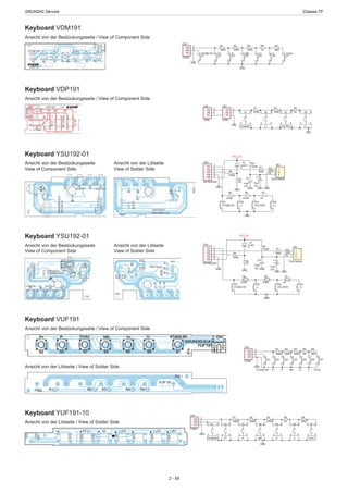 GRUNDIG Service	 Chassis TF
2 - 59
GND
R1
180R
R2
330R
R3
470R
R4
1K
R5
3K9
STAND BY
S1
P1
1
P2
2
P3
3
CN1
CON3
P+
S2
P-
S3
MN
S4
V+
S5
V-
S6
TV/AV
S7
Keyboard VUF191
Ansicht von der Bestückungsseite / View of Component Side
Ansicht von der Lötseite / View of Solder Side
Keyboard YUF191-10
Ansicht von der Lötseite / View of Solder Side
GND
GND
R1
180R
R2
330R
R3
470R
R4
1K
R5
3K9
P1
1
P2
2
P3
3
CN1
CON3
1 2
3 4
S1
STANDBY
1 2
3 4
S2
P+
1 2
3 4
S3
P-
1 2
3 4
S4
MN
1 2
3 4
S5
V+
1 2
3 4
S6
V-
1 2
3 4
S7
TV/AV
P1
1
P2
2
P3
3
P4
4
P5
5
CN1
KEYBOARD
R3
1K
R4
470R
1
2
3
IR1
TSOP38438
R2
150R R1
150R
GND GND
GND
Out
Vs
GND
GND
GND
KEY_5V
+
C1
10uF
10V
D1
LED
S1
STAND BY
S2
(-)
S3
VOL/PRO
S4
(+)
R5
270R
R6
470R
R7
1K
C2
10uF
10V
GND
Keyboard YSU192-01
Ansicht von der Bestückungsseite
View of Component Side
Keyboard YSU192-01
Ansicht von der Bestückungsseite
View of Component Side
Ansicht von der Lötseite
View of Solder Side
Ansicht von der Lötseite
View of Solder Side
P1
1
P2
2
P3
3
P4
4
P5
5
CN1
KEYBOARD
R3
1K
R4
470R
1
2
3
IR1
TSOP38438
R2
150R R1
150R
GND GND
GND
Out
Vs
GND
GND
GND
KEY_5V
+
C1
10uF/
10V
D1
LED
S1
STAND BY
S2
(-)
S3
VOL/PRO
S4
(+)
R5
270R
R6
470R
R7
1K
C2
10uF/
10V GND
Keyboard VDP191
Ansicht von der Bestückungsseite / View of Component Side
GND
GND
R1
270R
R2
470R
P1
1
P2
2
P3
3
CN1
CON3
1 2
3 4
S1
STANDBY
1 2
3 4
S2
(-)
1 2
3 4
S3
VOL/PRO
1 2
3 4
S4
(+)
R3
1K
P1
1
P2
2
P3
3
CN2
CON3
GND
GND
R1
180R
R2
330R
R3
470R
R4
1K
R5
3K9
STAND BY
S1
P1
1
P2
2
P3
3
CN1
CON3
P+
S2
P-
S3
MN
S4
V+
S5
V-
S6
TV/AV
S7
Keyboard VDM191
Ansicht von der Bestückungsseite / View of Component Side
 
