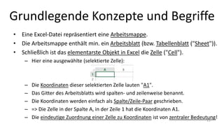 Grundlegende Konzepte und Begriffe
• Eine Excel-Datei repräsentiert eine Arbeitsmappe.
• Die Arbeitsmappe enthält min. ein Arbeitsblatt (bzw. Tabellenblatt ("Sheet")).
• Schließlich ist das elementarste Objekt in Excel die Zelle ("Cell").
– Hier eine ausgewählte (selektierte) Zelle:
– Die Koordinaten dieser selektierten Zelle lauten "A1".
– Das Gitter des Arbeitsblatts wird spalten- und zeilenweise benannt.
– Die Koordinaten werden einfach als Spalte/Zeile-Paar geschrieben.
– => Die Zelle in der Spalte A, in der Zeile 1 hat die Koordinaten A1.
– Die eindeutige Zuordnung einer Zelle zu Koordinaten ist von zentraler Bedeutung!11
 