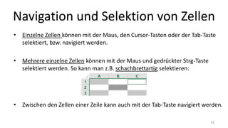 Navigation und Selektion von Zellen
• Einzelne Zellen können mit der Maus, den Cursor-Tasten oder der Tab-Taste
selektiert, bzw. navigiert werden.
• Mehrere einzelne Zellen können mit der Maus und gedrückter Strg-Taste
selektiert werden. So kann man z.B. schachbrettartig selektieren:
• Zwischen den Zellen einer Zeile kann auch mit der Tab-Taste navigiert werden.
12
 
