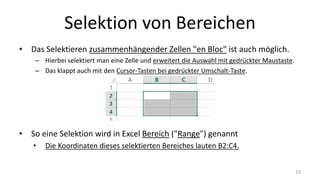 Selektion von Bereichen
• Das Selektieren zusammenhängender Zellen "en Bloc" ist auch möglich.
– Hierbei selektiert man eine Zelle und erweitert die Auswahl mit gedrückter Maustaste.
– Das klappt auch mit den Cursor-Tasten bei gedrückter Umschalt-Taste.
• So ein "Zellenblock" wird in Excel Bereich ("Range") genannt
• Die Koordinaten dieses selektierten Bereiches lauten B2:C4.
13
 