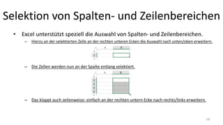 Selektion von Spalten- und Zeilenbereichen
• Excel unterstützt speziell die Auswahl von Spalten- und Zeilenbereichen.
– Hierzu an der selektierten Zelle an der rechten unteren Ecken die Auswahl nach unten/oben erweitern.
– Die Zellen werden nun an der Spalte entlang selektiert.
– Das klappt auch zeilenweise: einfach an der rechten untern Ecke nach rechts/links erweitern.
14
 