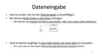 Dateneingabe
• Jetzt ist es Zeit, sich mit der Dateneingabe zu beschäftigen.
• Wir können direkt Daten in die Zellen eintragen.
– Wir können die Eingabe mit Return abschließen, oder eine andere Zelle selektieren.
• Excel ist darauf ausgelegt in einer Zelle immer nur einen Wert zu verwalten.
– D.h. auch, dass wir dann jedem Wert eindeutige Koordinaten zuordnen können!
15
 