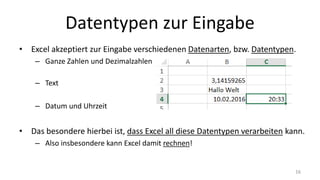 Datentypen zur Eingabe
• Excel akzeptiert zur Eingabe verschiedenen Datenarten, bzw. Datentypen.
– Ganze Zahlen und Dezimalzahlen
– Text
– Datum und Uhrzeit
• Das besondere hierbei ist, dass Excel all diese Datentypen verarbeiten kann.
– Also insbesondere kann Excel damit rechnen!
16
 