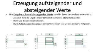 Erzeugung aufsteigender und
absteigender Werte
• Die Eingabe auf- und absteigender Werte wird in Excel besonders unterstützt.
– Zunächst muss die Eingabe zweier Zahlen nebeneinander oder untereinander erfolgt sein.
– Dann wird dieser Bereich selektiert.
– Durch Aufziehen des Bereiches an der rechten unteren Ecke werden die Werte fortgesetzt.
17
 