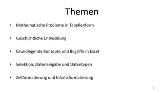 Themen
• Mathematische Probleme in Tabellenform
• Geschichtliche Entwicklung
• Grundlegende Konzepte und Begriffe in Excel
• Selektion, Dateneingabe und Datentypen
• Zellformatierung und Inhaltsformatierung
2
 