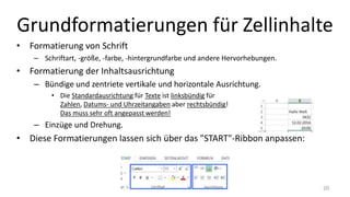 Grundformatierungen für Zellinhalte
• Formatierung von Schrift
– Schriftart, -größe, -farbe, -hintergrundfarbe und andere Hervorhebungen.
• Formatierung der Inhaltsausrichtung
– Bündige und zentrierte vertikale und horizontale Ausrichtung.
• Die Standardausrichtung für Texte ist linksbündig für
Zahlen, Datums- und Uhrzeitangaben aber rechtsbündig!
Das muss sehr oft angepasst werden!
– Einzüge und Drehung.
• Diese Formatierungen lassen sich über das "START"-Ribbon anpassen:
20
 