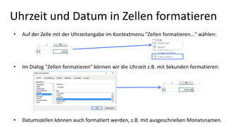 Uhrzeit und Datum in Zellen formatieren
• Auf der Zelle mit der Uhrzeitangabe im Kontextmenu "Zellen formatieren..." wählen:
• Im Dialog "Zellen formatieren" können wir die Uhrzeit z.B. mit Sekunden formatieren:
• Datumszellen können auch formatiert werden, z.B. mit ausgeschrieben Monatsnamen.21
 