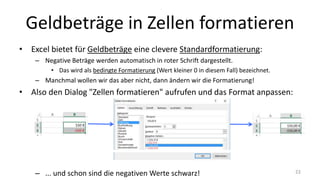 Geldbeträge in Zellen formatieren
• Excel bietet für Geldbeträge eine clevere Standardformatierung:
– Negative Beträge werden automatisch in roter Schrift dargestellt.
• Das wird als bedingte Formatierung (Wert kleiner 0 in diesem Fall) bezeichnet.
– Manchmal wollen wir das aber nicht, dann ändern wir die Formatierung!
• Also den Dialog "Zellen formatieren" aufrufen und das Format anpassen:
– ... und schon sind die negativen Werte schwarz! 22
 