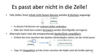 Es passt aber nicht in die Zelle!
• Falls Zellen ihren Inhalt nicht fassen können werden #-Zeichen angezeigt.
– In diesem Fall können wir mehrere Zellen verbinden.
– Oder der Inhalt kann anders formatiert werden (Schriftgröße verringern).
• Alternativ kann man die entsprechende Spalte/Zeile vergrößern.
– Einfach die Linie zwischen den Spalten-/Zeilenköpfen ziehen, bis der Inhalt passt:
– Tipp: Ein Doppelklick auf die Linien zwischen die Köpfe setzt die Größe optimal.
23
 