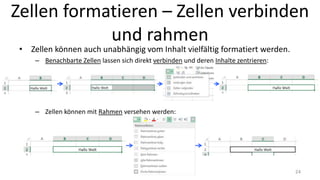 Zellen formatieren – Zellen verbinden
und rahmen
• Zellen können auch unabhängig vom Inhalt vielfältig formatiert werden.
– Benachbarte Zellen lassen sich direkt verbinden und deren Inhalte zentrieren:
– Zellen können mit Rahmen versehen werden:
24
 