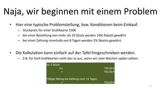 Naja, wir beginnen mit einem Problem
• Hier eine typische Problemstellung, bzw. Konditionen beim Einkauf:
– Stückpreis für einer Grafikkarte 150€
– bei einer Bestellung von mehr als 10 Stück werden 10% Rabatt gewährt
– bei einer Zahlung innerhalb von 8 Tagen werden 2% Skonto gewährt.
• Die Kalkulation kann einfach auf der Tafel hingeschrieben werden.
– Z.B. für fünf Grafikkarten sieht das so aus, wenn wir zwei Wochen später zahlen:
für 5 Stück:
5 x 150,00 €
= 750,00 €
Fälliger Betrag bei Zahlung nach 14 Tagen:
= 750,00 €
3
 