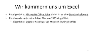 Wir kümmern uns um Excel
• Excel gehört zu Microsofts Office Suite, damit ist es eine Standardsoftware.
• Excel wurde zunächst auf dem Mac um 1985 eingeführt.
– Eigentlich ist Excel der Nachfolger von Microsoft MultiPlan (1982)
8
 