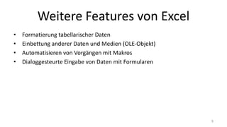 Weitere Features von Excel
• Formatierung tabellarischer Daten
• Einbettung anderer Daten und Medien (OLE-Objekt)
• Automatisieren von Vorgängen mit Makros
• Dialoggesteurte Eingabe von Daten mit Formularen
9
 