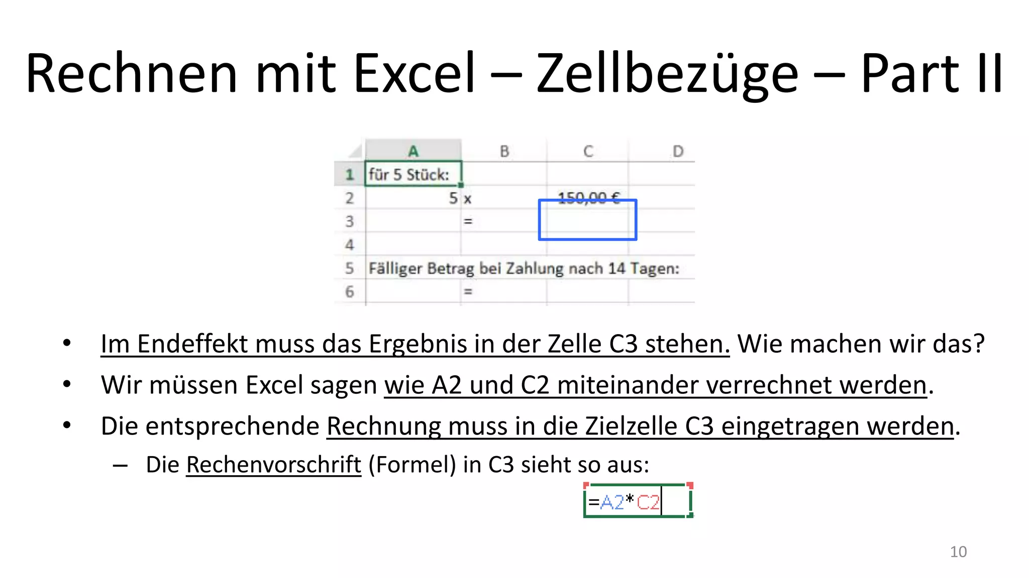 Rechnen mit Excel – Zellbezüge – Part II
• Im Endeffekt muss das Ergebnis in der Zelle C3 stehen. Wie machen wir das?
• Wir müssen Excel sagen wie A2 und C2 miteinander verrechnet werden.
• Die entsprechende Rechnung muss in die Zielzelle C3 eingetragen werden.
– Die Rechenvorschrift (Formel) in C3 sieht so aus:
10
 