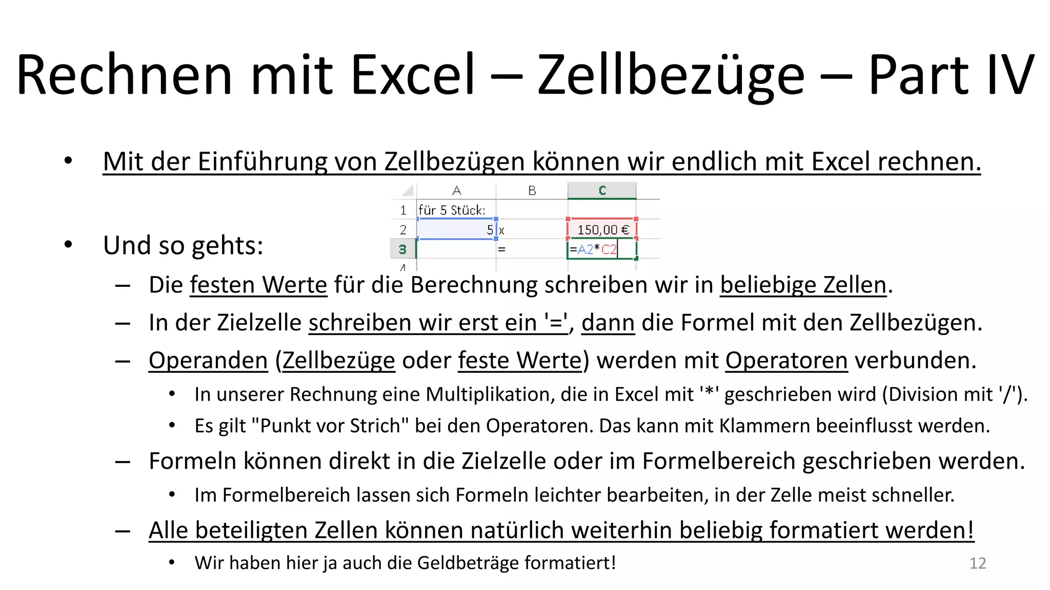 Rechnen mit Excel – Zellbezüge – Part IV
• Mit der Einführung von Zellbezügen können wir endlich mit Excel rechnen.
• Und so gehts:
– Die festen Werte für die Berechnung schreiben wir in beliebige Zellen.
– In der Zielzelle schreiben wir erst ein '=', dann die Formel mit den Zellbezügen.
– Operanden (Zellbezüge oder feste Werte) werden mit Operatoren verbunden.
• In unserer Rechnung eine Multiplikation, die in Excel mit '*' geschrieben wird (Division mit '/').
• Es gilt "Punkt vor Strich" bei den Operatoren. Das kann mit Klammern beeinflusst werden.
– Formeln können direkt in die Zielzelle oder im Formelbereich geschrieben werden.
• Im Formelbereich lassen sich Formeln leichter bearbeiten, in der Zelle meist schneller.
– Alle beteiligten Zellen können natürlich weiterhin beliebig formatiert werden!
• Wir haben hier ja auch die Geldbeträge formatiert! 12
 