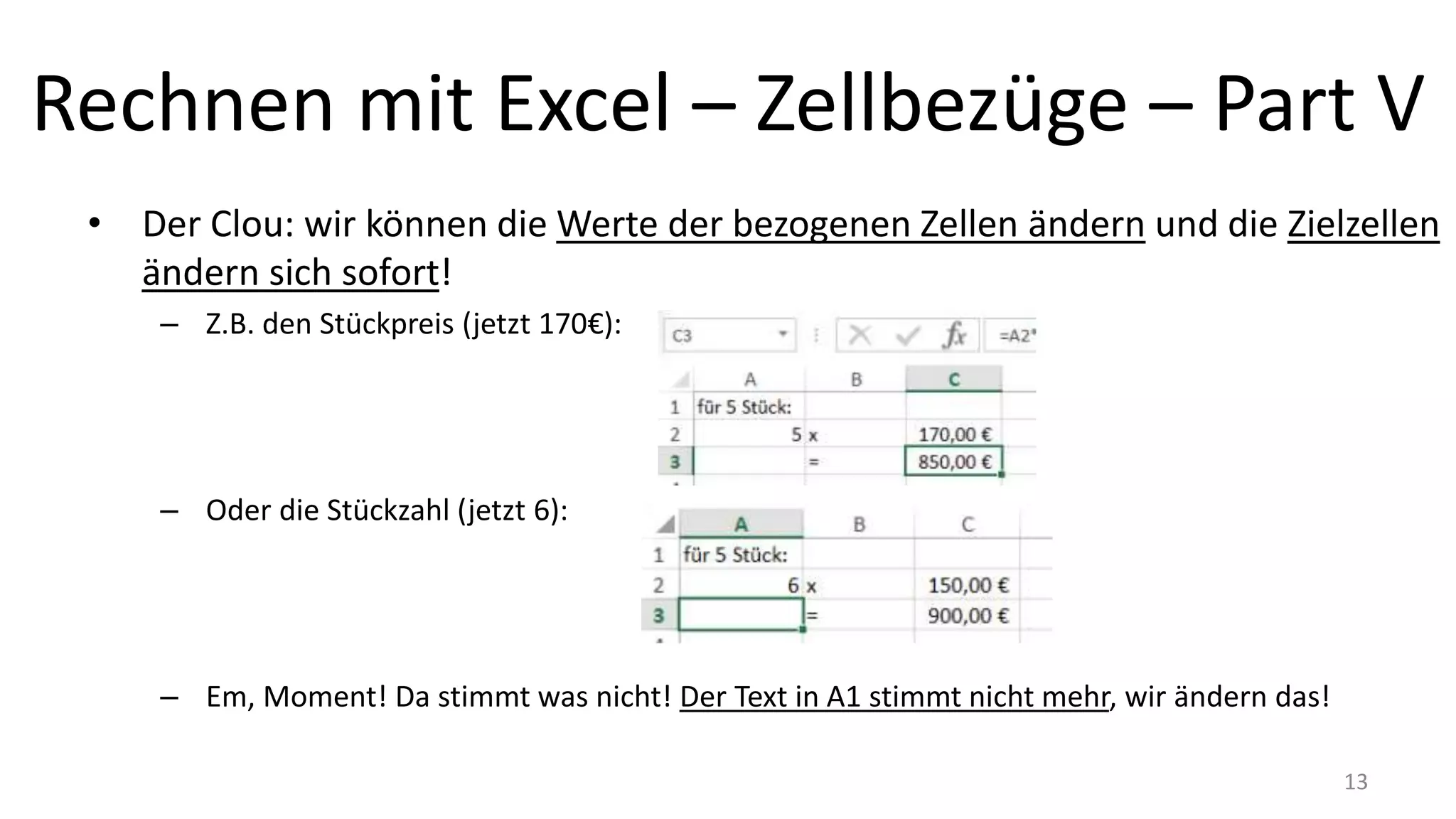 Rechnen mit Excel – Zellbezüge – Part V
• Der Clou: wir können die Werte der bezogenen Zellen ändern und die Zielzellen
ändern sich sofort!
– Z.B. den Stückpreis (jetzt 170€):
– Oder die Stückzahl (jetzt 6):
– Em, Moment! Da stimmt was nicht! Der Text in A1 stimmt nicht mehr, wir ändern das!
13
 