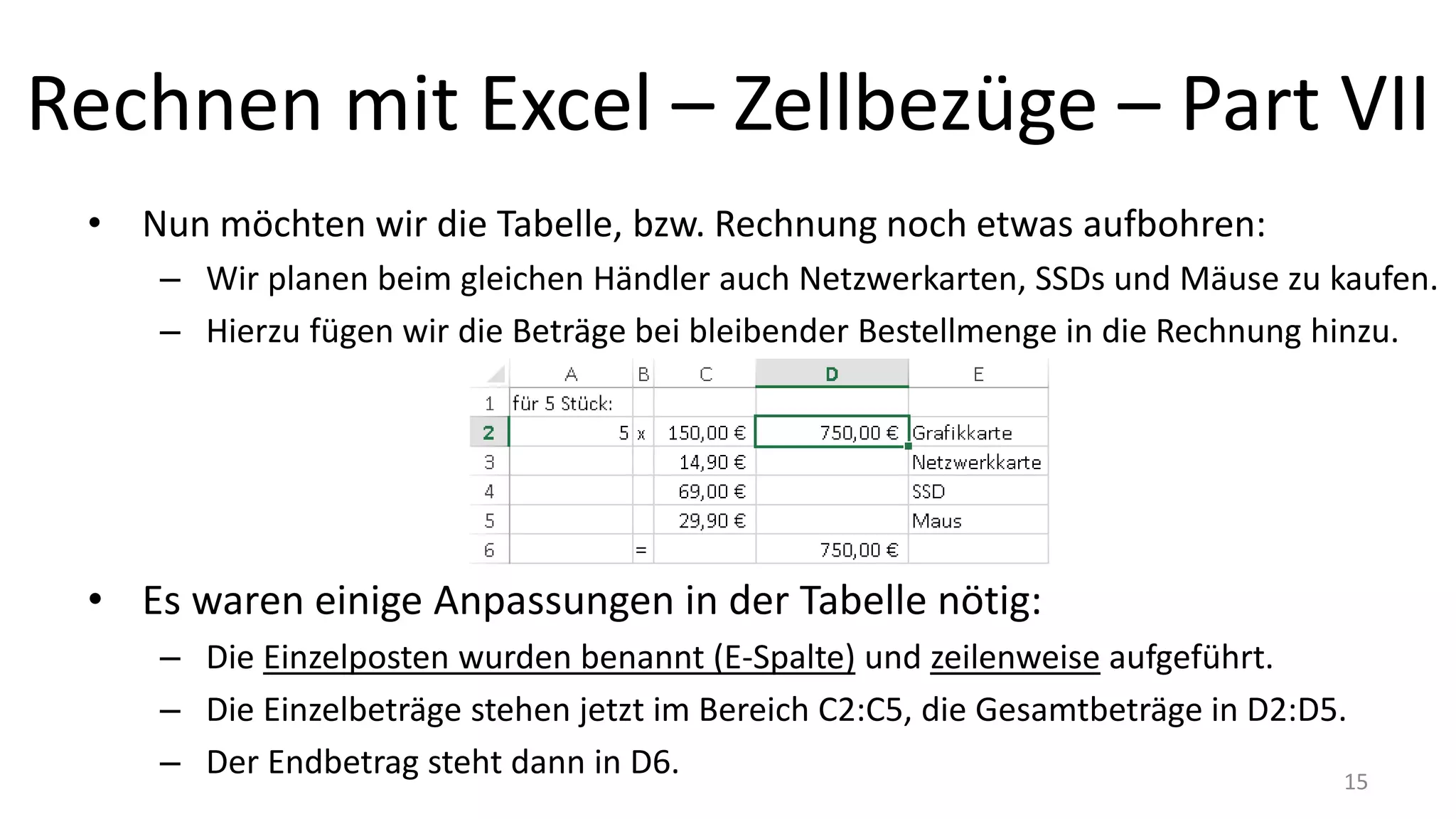 Rechnen mit Excel – Zellbezüge – Part VII
• Nun möchten wir die Tabelle, bzw. Rechnung noch etwas aufbohren:
– Wir planen beim gleichen Händler auch Netzwerkarten, SSDs und Mäuse zu kaufen.
– Hierzu fügen wir die Beträge bei bleibender Bestellmenge in die Rechnung hinzu.
• Es waren einige Anpassungen in der Tabelle nötig:
– Die Einzelposten wurden benannt (E-Spalte) und zeilenweise aufgeführt.
– Die Einzelbeträge stehen jetzt im Bereich C2:C5, die Gesamtbeträge in D2:D5.
– Der Endbetrag steht dann in D6. 15
 