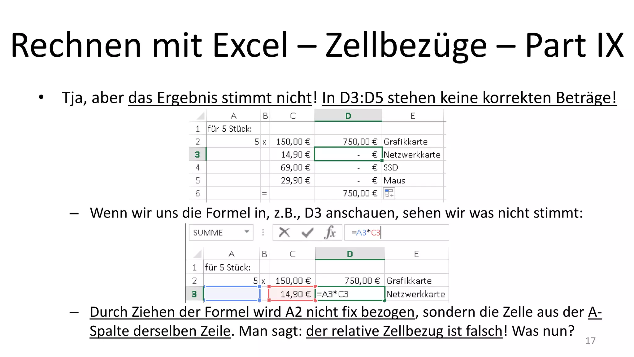 Rechnen mit Excel – Zellbezüge – Part IX
• Tja, aber das Ergebnis stimmt nicht! In D3:D5 stehen keine korrekten Beträge!
– Wenn wir uns die Formel in, z.B., D3 anschauen, sehen wir was nicht stimmt:
– Durch Ziehen der Formel wird A2 nicht fix bezogen, sondern die Zelle aus der A-
Spalte derselben Zeile. Man sagt: der relative Zellbezug ist falsch! Was nun?
17
 