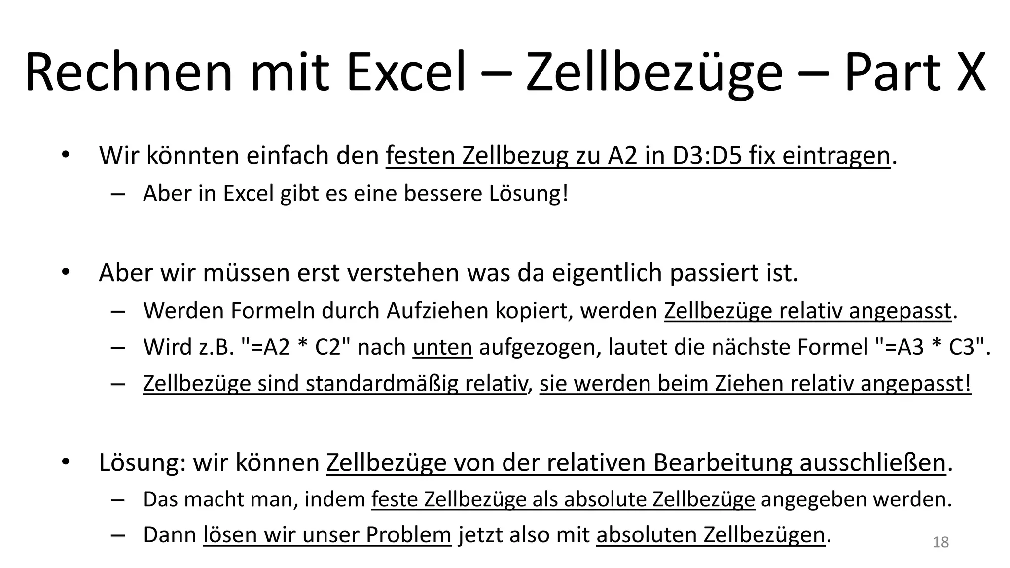 Rechnen mit Excel – Zellbezüge – Part X
• Wir könnten einfach den festen Zellbezug zu A2 in D3:D5 fix eintragen.
– Aber in Excel gibt es eine bessere Lösung!
• Aber wir müssen erst verstehen was da eigentlich passiert ist.
– Werden Formeln durch Aufziehen kopiert, werden Zellbezüge relativ angepasst.
– Wird z.B. "=A2 * C2" nach unten aufgezogen, lautet die nächste Formel "=A3 * C3".
– Zellbezüge sind standardmäßig relativ, sie werden beim Ziehen relativ angepasst!
• Lösung: wir können Zellbezüge von der relativen Bearbeitung ausschließen.
– Das macht man, indem feste Zellbezüge als absolute Zellbezüge angegeben werden.
– Dann lösen wir unser Problem jetzt also mit absoluten Zellbezügen. 18
 