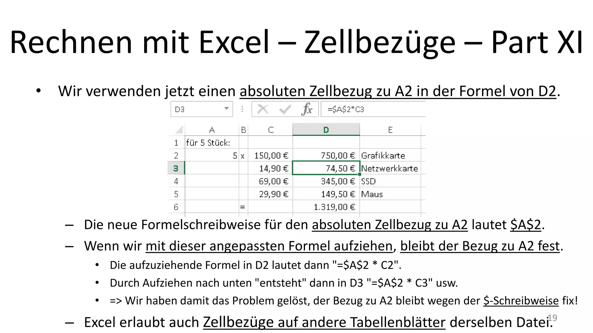 Rechnen mit Excel – Zellbezüge – Part XI
• Wir verwenden jetzt einen absoluten Zellbezug zu A2 in der Formel von D2.
– Die neue Formelschreibweise für den absoluten Zellbezug zu A2 lautet $A$2.
– Wenn wir mit dieser angepassten Formel aufziehen, bleibt der Bezug zu A2 fest.
• Die aufzuziehende Formel in D2 lautet dann "=$A$2 * C2".
• Durch Aufziehen nach unten "entsteht" dann in D3 "=$A$2 * C3" usw.
• => Wir haben damit das Problem gelöst, der Bezug zu A2 bleibt wegen der $-Schreibweise fix!
– Excel erlaubt auch Zellbezüge auf andere Tabellenblätter derselben Datei.19
 