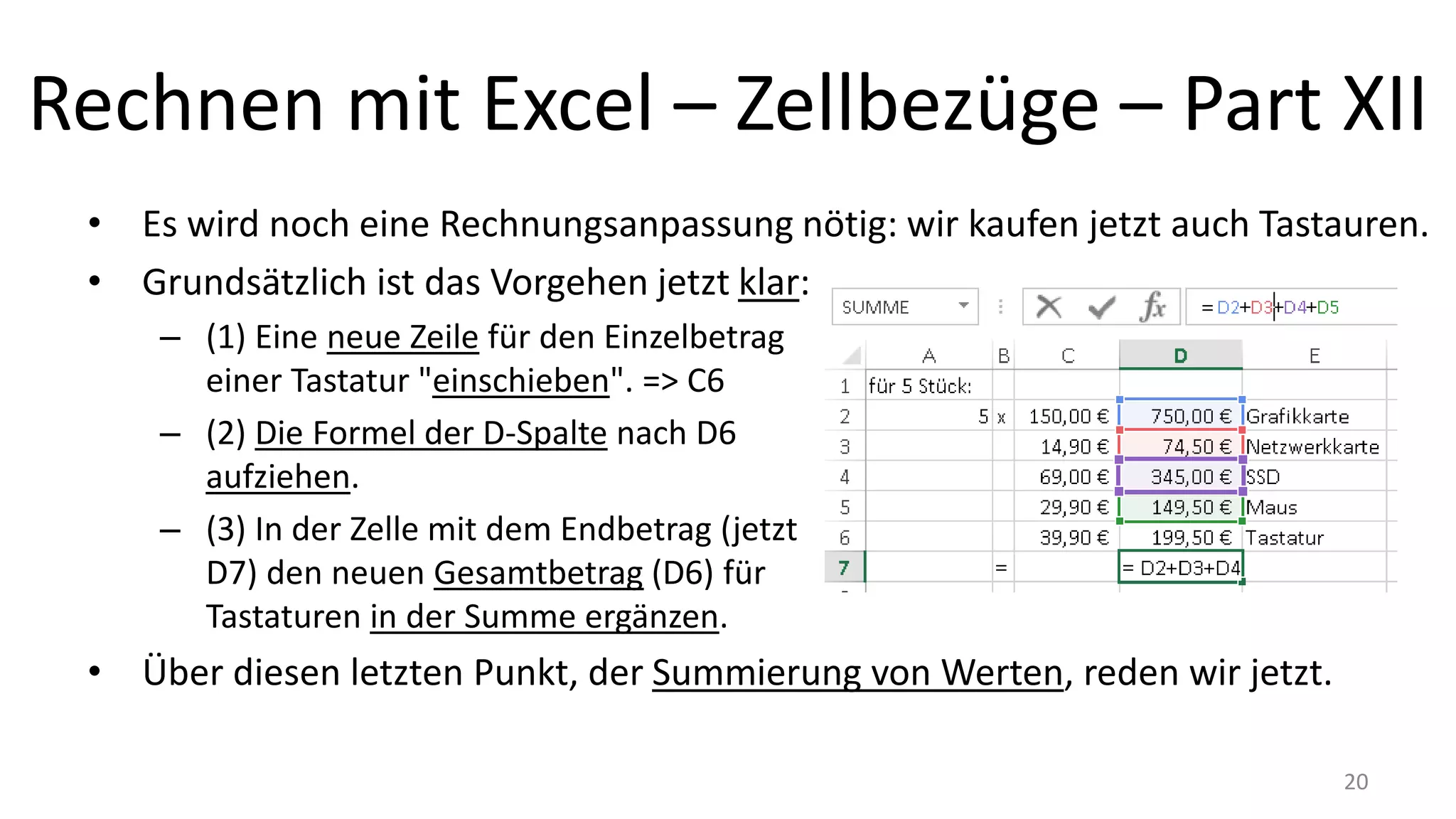 Rechnen mit Excel – Zellbezüge – Part XII
• Es wird noch eine Rechnungsanpassung nötig: wir kaufen jetzt auch Tastauren.
• Grundsätzlich ist das Vorgehen jetzt klar:
– (1) Eine neue Zeile für den Einzelbetrag
einer Tastatur "einschieben". => C6
– (2) Die Formel der D-Spalte nach D6
aufziehen.
– (3) In der Zelle mit dem Endbetrag (jetzt
D7) den neuen Gesamtbetrag (D6) für
Tastaturen in der Summe ergänzen.
• Über diesen letzten Punkt, der Summierung von Werten, reden wir gleich.
– Erst mal übertragen wir jetzt die erlernten Inhalte auf das Kalkulationsbeispiel der
letzten Lektion. 20
 