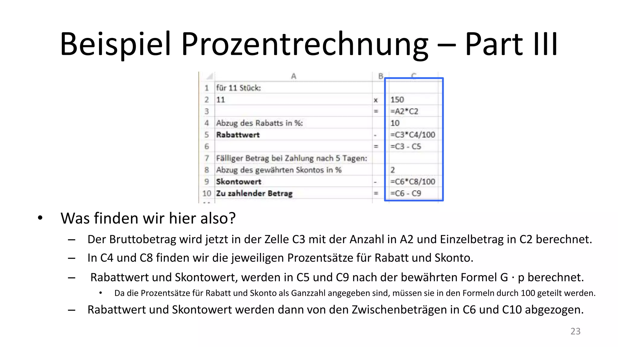 Beispiel Prozentrechnung – Part III
• Was finden wir hier also?
– Der Bruttobetrag wird jetzt in der Zelle C3 mit der Anzahl in A2 und Einzelbetrag in C2 berechnet.
– In C4 und C8 finden wir die jeweiligen Prozentsätze für Rabatt und Skonto.
– Rabattwert und Skontowert, werden in C5 und C9 nach der bewährten Formel G ∙ p berechnet.
• Da die Prozentsätze für Rabatt und Skonto als Ganzzahl angegeben sind, müssen sie in den Formeln durch 100 geteilt werden.
– Rabattwert und Skontowert werden dann von den Zwischenbeträgen in C6 und C10 abgezogen.
23
 
