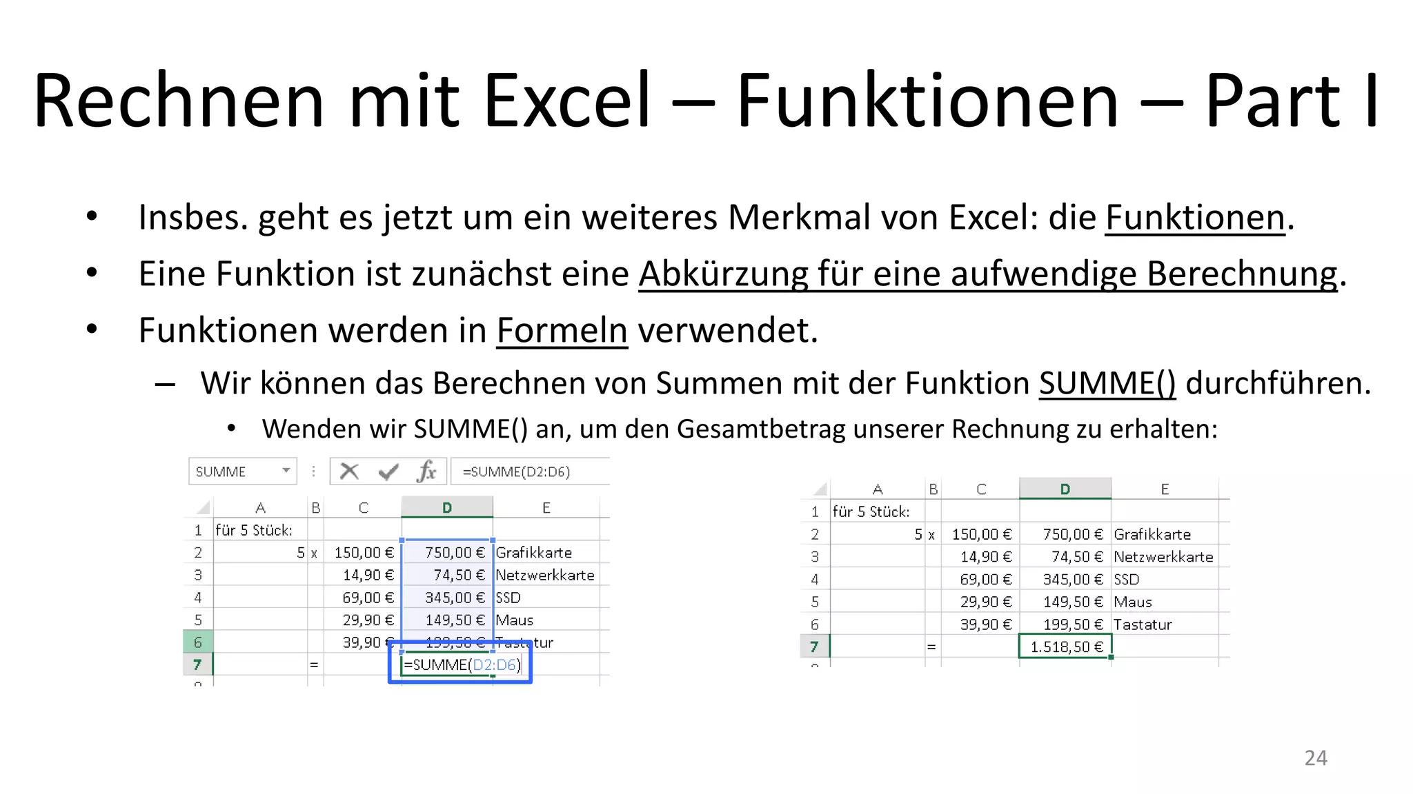 Rechnen mit Excel – Funktionen – Part I
• Insbes. geht es jetzt um ein weiteres Merkmal von Excel: die Funktionen.
• Eine Funktion ist zunächst eine Abkürzung für eine aufwendige Berechnung.
• Funktionen werden in Formeln verwendet.
– Wir können das Berechnen von Summen mit der Funktion SUMME() durchführen.
• Wenden wir SUMME() an, um den Gesamtbetrag unserer Rechnung zu erhalten:
24
 