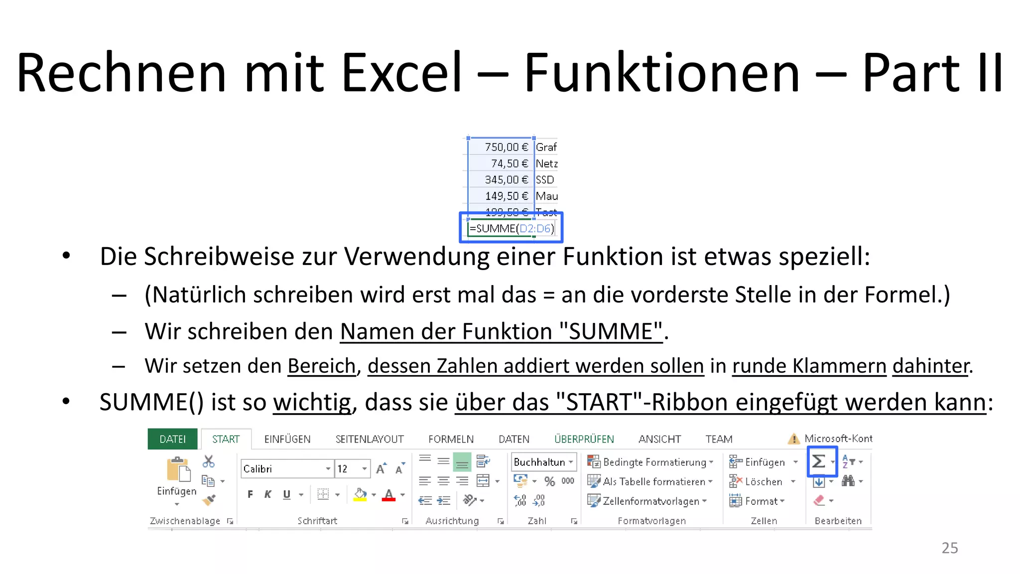 Rechnen mit Excel – Funktionen – Part II
• Die Schreibweise zur Verwendung einer Funktion ist etwas speziell:
– (Natürlich schreiben wird erst mal das = an die vorderste Stelle in der Formel.)
– Wir schreiben den Namen der Funktion "SUMME".
– Wir setzen den Bereich, dessen Zahlen addiert werden sollen in runde Klammern dahinter.
• SUMME() ist so wichtig, dass sie über das "START"-Ribbon eingefügt werden kann:
25
 