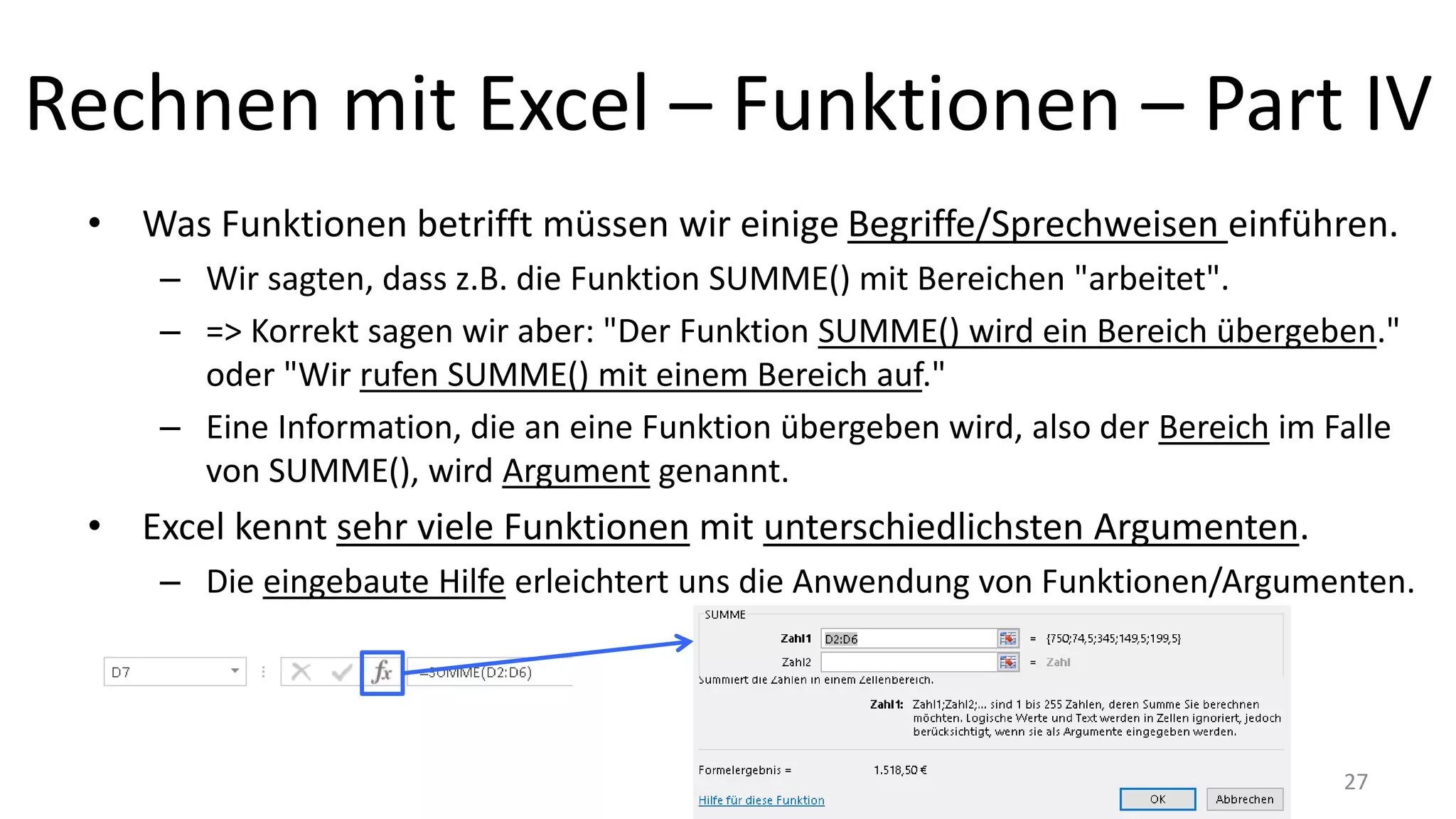 Rechnen mit Excel – Funktionen – Part IV
• Was Funktionen betrifft müssen wir einige Begriffe/Sprechweisen einführen.
– Wir sagten, dass z.B. die Funktion SUMME() mit Bereichen "arbeitet".
– => Korrekt sagen wir aber: "Der Funktion SUMME() wird ein Bereich übergeben."
oder "Wir rufen SUMME() mit einem Bereich auf."
– Eine Information, die an eine Funktion übergeben wird, also der Bereich im Falle
von SUMME(), wird Argument genannt.
• Excel kennt sehr viele Funktionen mit unterschiedlichsten Argumenten.
– Die eingebaute Hilfe erleichtert uns die Anwendung von Funktionen/Argumenten.
27
 