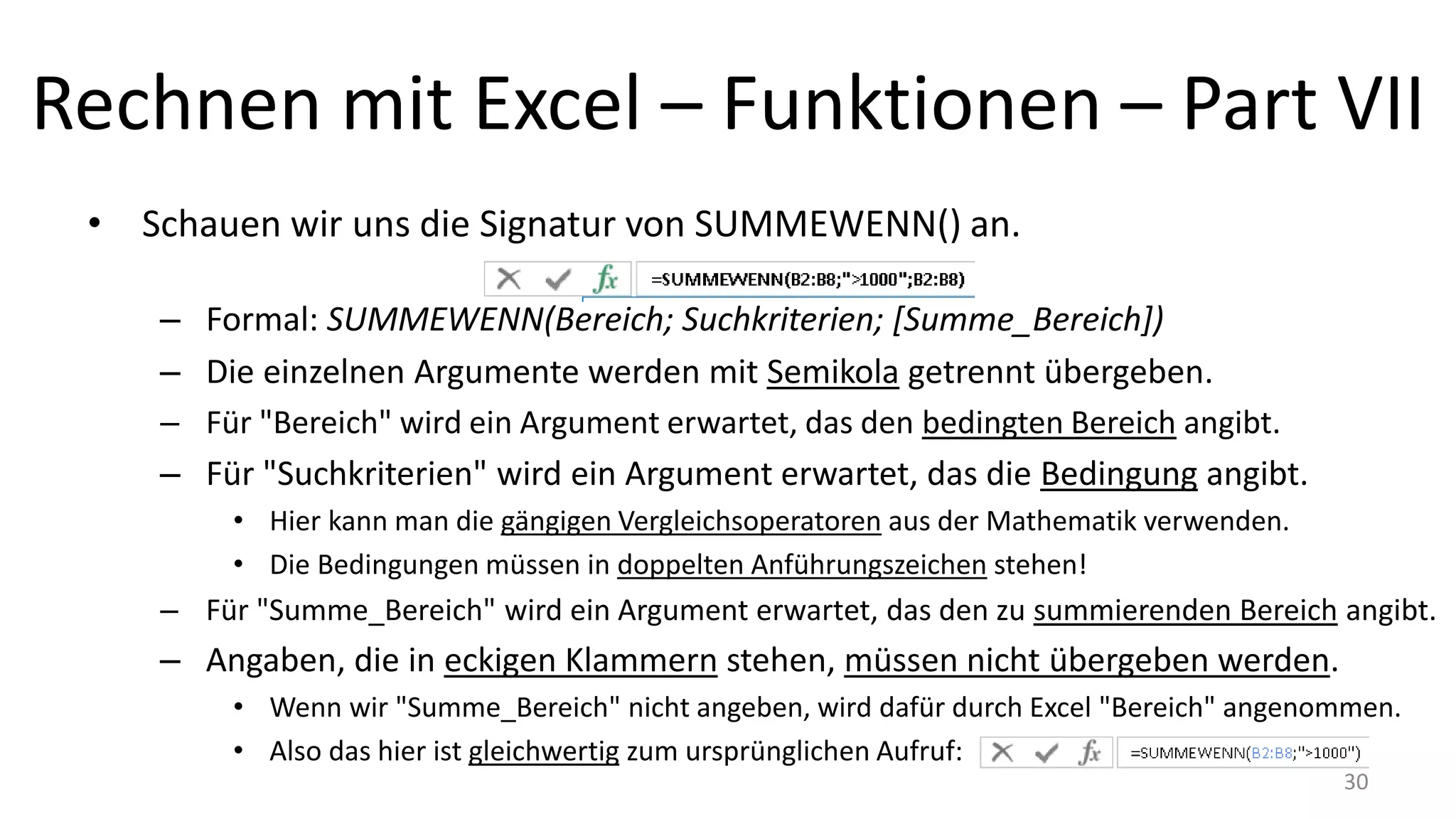 Rechnen mit Excel – Funktionen – Part VII
• Schauen wir uns die Signatur von SUMMEWENN() an.
– Formal: SUMMEWENN(Bereich; Suchkriterien; [Summe_Bereich])
– Die einzelnen Argumente werden mit Semikola getrennt übergeben.
• Auf englischen Systemen, werden Argumente mit Komma getrennt übergeben.
– Für "Bereich" wird ein Argument erwartet, das den bedingten Bereich angibt.
– Für "Suchkriterien" wird ein Argument erwartet, das die Bedingung angibt.
• Hier kann man die gängigen Vergleichsoperatoren aus der Mathematik verwenden.
• Die Bedingungen müssen in doppelten Anführungszeichen stehen!
– Für "Summe_Bereich" wird ein Argument erwartet, das den zu summierenden Bereich angibt.
– Argumente, die in eckigen Klammern stehen, müssen nicht übergeben werden.
• Wenn wir "Summe_Bereich" nicht angeben, wird dafür durch Excel "Bereich" angenommen.
• Also das hier ist gleichwertig zum ursprünglichen Aufruf: 30
 
