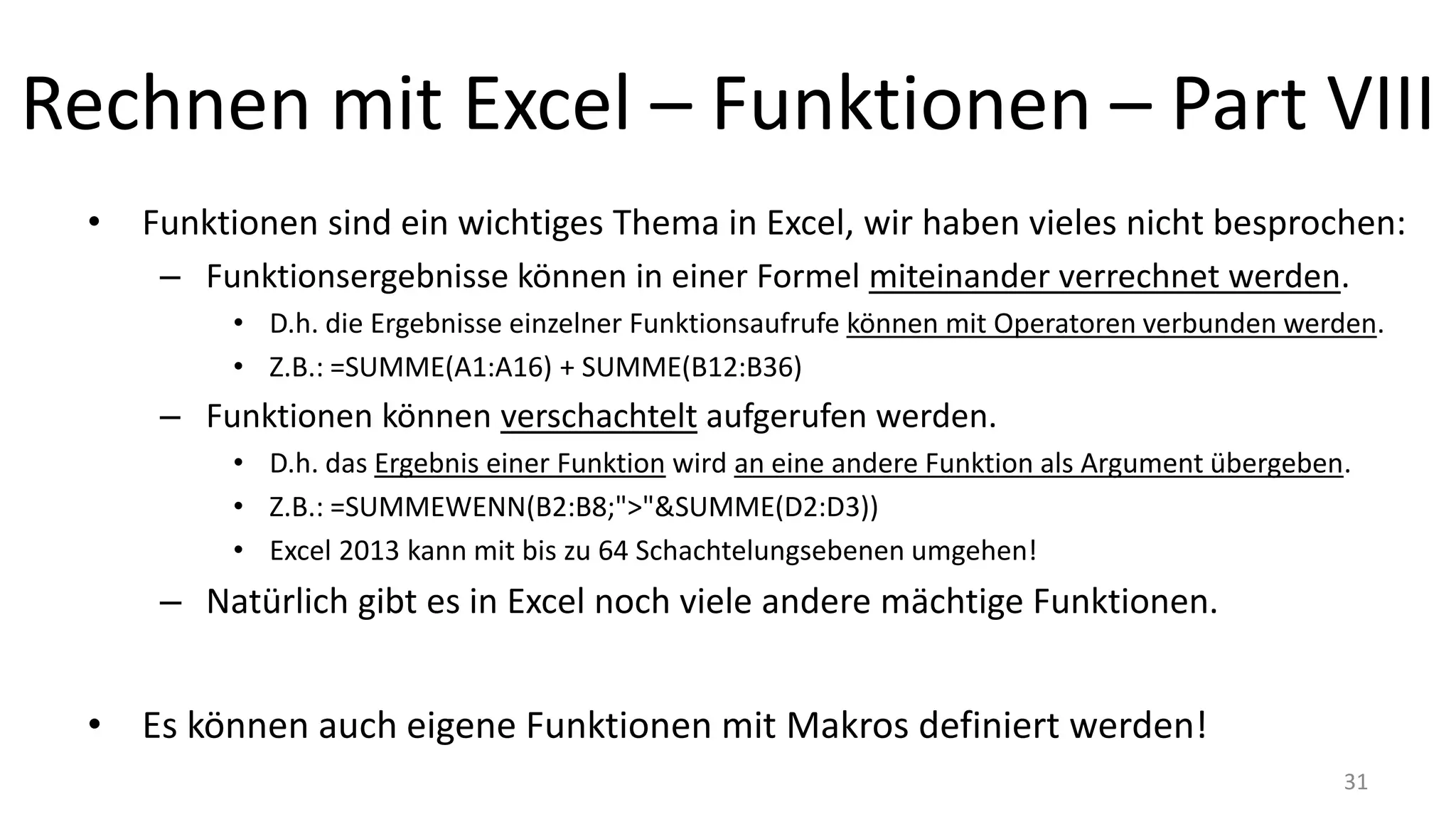 Rechnen mit Excel – Funktionen – Part VIII
• Funktionen sind ein wichtiges Thema in Excel, wir haben vieles nicht besprochen:
– Einige Funktionen akzeptieren eine beliebige Anzahl an Argumenten.
• Das wird mit den Auslassungspunkten "..." gekennzeichnet, z.B. Formal: SUMME(Zahl1; [Zahl2];...)
– Funktionsergebnisse können in einer Formel miteinander verrechnet werden.
• D.h. die Ergebnisse einzelner Funktionsaufrufe können mit Operatoren verbunden werden.
• Z.B.: =SUMME(A1:A16) + SUMME(B12:B36)
– Funktionen können verschachtelt aufgerufen werden.
• D.h. das Ergebnis einer Funktion wird an eine andere Funktion als Argument übergeben.
• Z.B.: =SUMMEWENN(B2:B8;">"&SUMME(D2:D3))
• Excel 2013 kann mit bis zu 64 Schachtelungsebenen umgehen!
– Natürlich gibt es in Excel noch viele andere mächtige Funktionen.
• Es können auch eigene Funktionen mit Makros definiert werden! 31
 