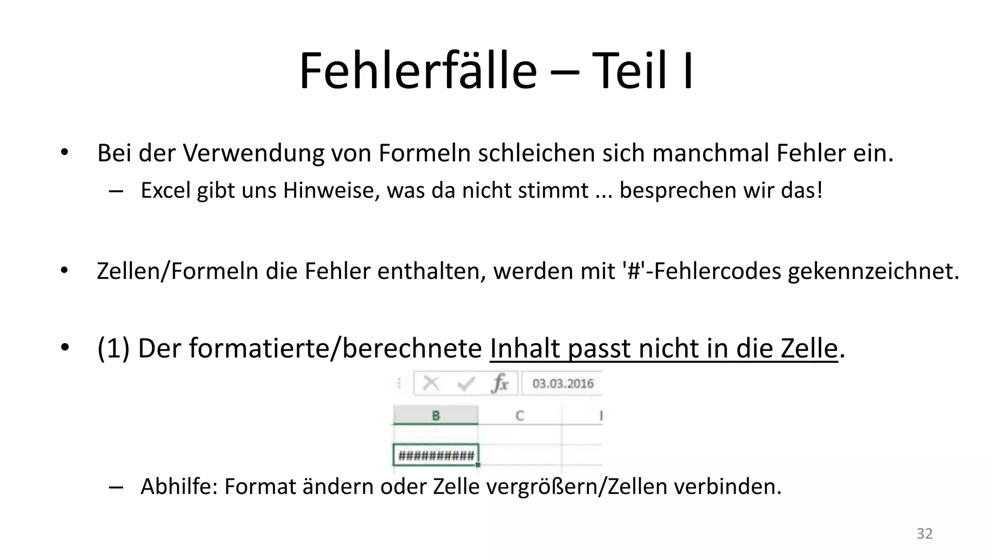 Fehlerfälle – Part I
• Bei der Verwendung von Formeln schleichen sich manchmal Fehler ein.
– Excel gibt uns Hinweise, was da nicht stimmt ... besprechen wir das!
• Zellen/Formeln die Fehler enthalten, werden mit '#'-Fehlercodes gekennzeichnet.
• (1) Der formatierte/berechnete Inhalt passt nicht in die Zelle.
– Abhilfe: Format ändern oder Zelle vergrößern/Zellen verbinden.
32
 