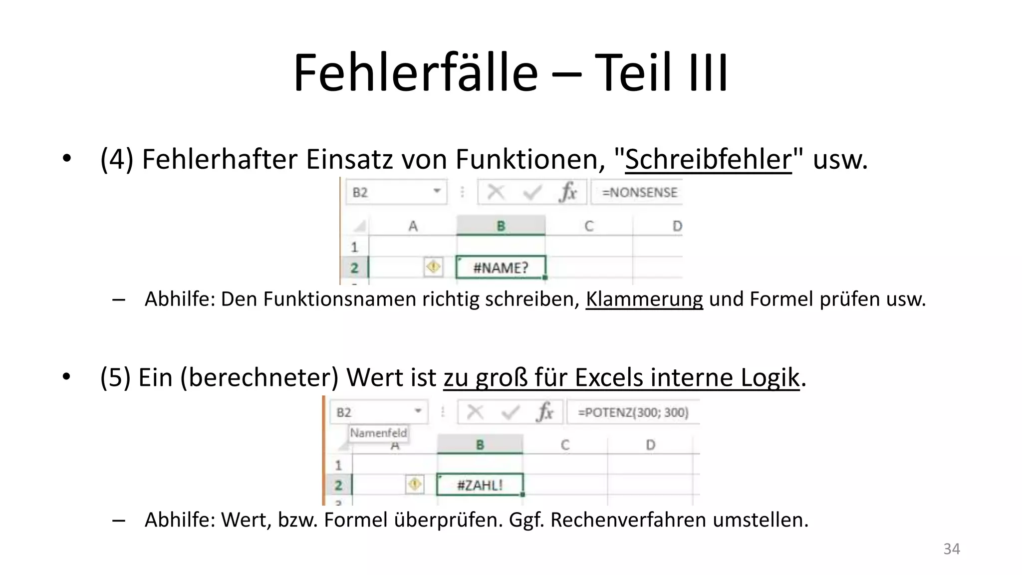 Fehlerfälle – Part III
• (4) Fehlerhafter Einsatz von Funktionen, "Schreibfehler" usw.
– Abhilfe: Den Funktionsnamen richtig schreiben, Klammerung und Formel prüfen usw.
• (5) Ein (berechneter) Wert ist zu groß für Excels interne Logik.
– Abhilfe: Wert, bzw. Formel überprüfen. Ggf. Rechenverfahren umstellen.
34
 