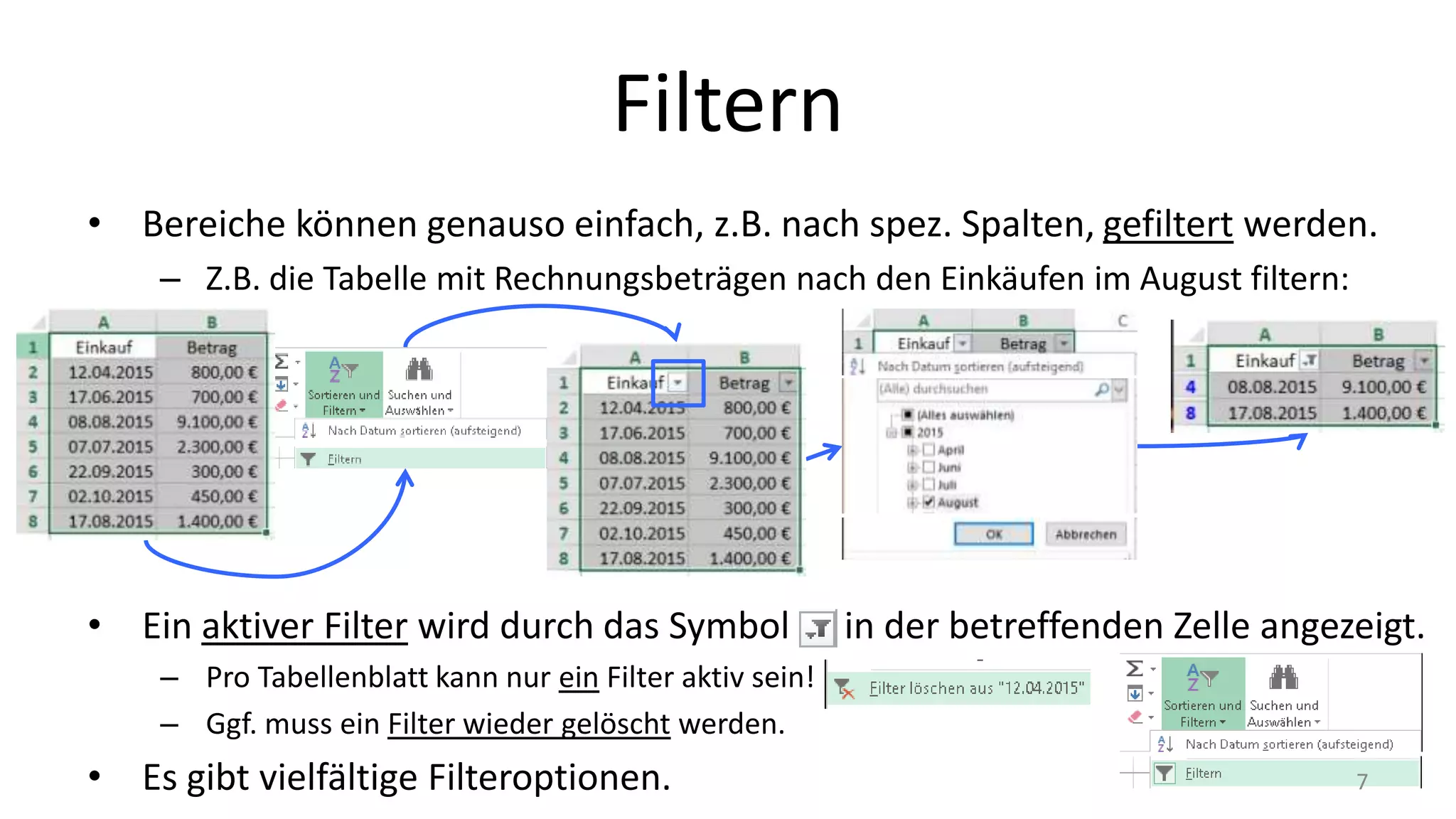 Filtern
• Bereiche können genauso einfach, z.B. nach spez. Spalten, gefiltert werden.
– Z.B. die Tabelle mit Rechnungsbeträgen nach den Einkäufen im August filtern:
• Ein aktiver Filter wird durch das Symbol in der betreffenden Zelle angezeigt.
– Pro Tabellenblatt kann nur ein Filter aktiv sein!
– Ggf. muss ein Filter wieder gelöscht werden.
• Es gibt vielfältige Filteroptionen. 7
 