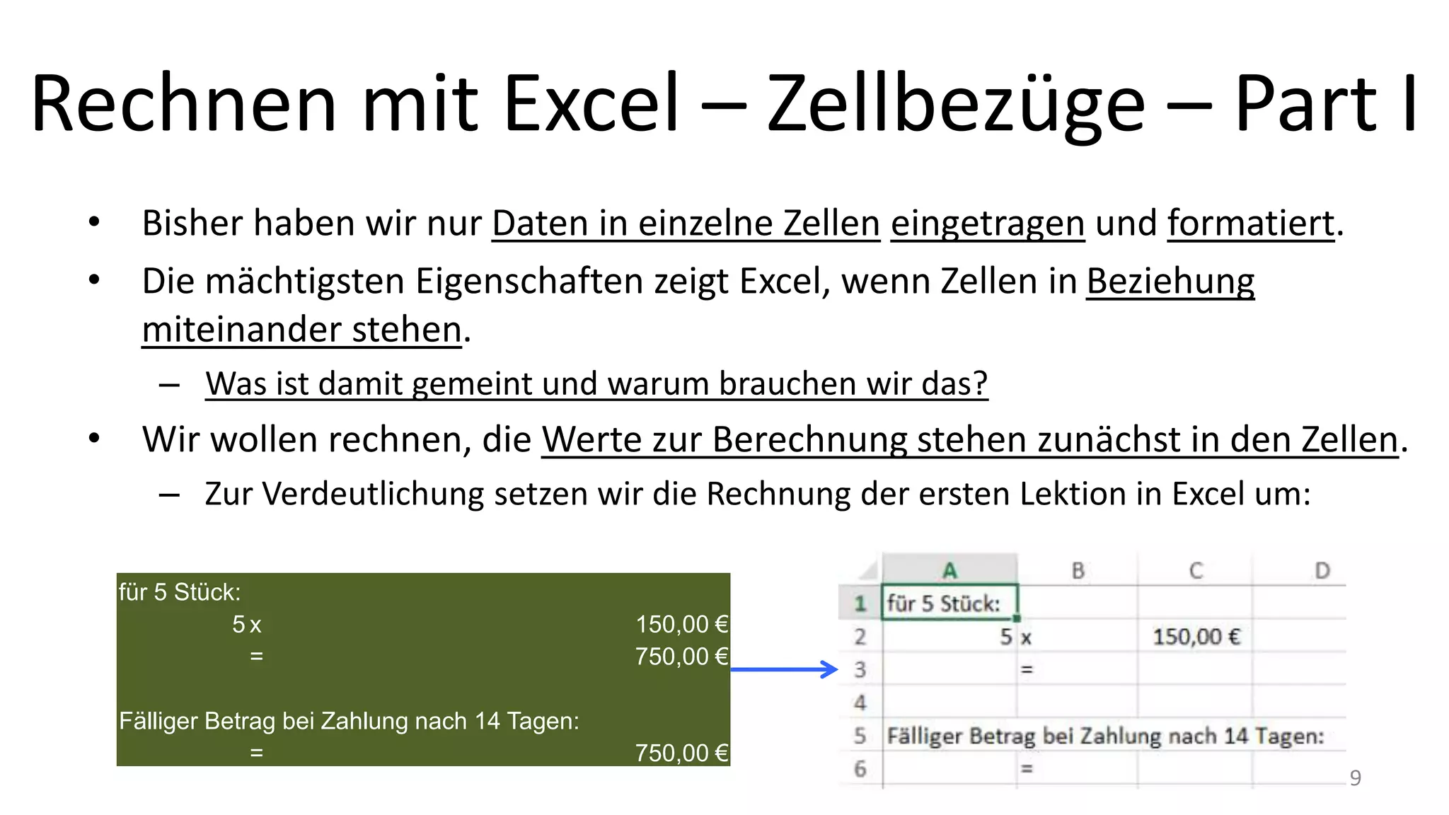Rechnen mit Excel – Zellbezüge – Part I
• Bisher haben wir nur Daten in einzelne Zellen eingetragen und formatiert.
• Die mächtigsten Eigenschaften zeigt Excel, wenn Zellen in Beziehung
miteinander stehen.
– Was ist damit gemeint und warum brauchen wir das?
• Wir wollen rechnen, die Werte zur Berechnung stehen zunächst in den Zellen.
– Zur Verdeutlichung setzen wir die Rechnung der ersten Lektion in Excel um:
für 5 Stück:
5 x 150,00 €
= 750,00 €
Fälliger Betrag bei Zahlung nach 14 Tagen:
= 750,00 €
9
 