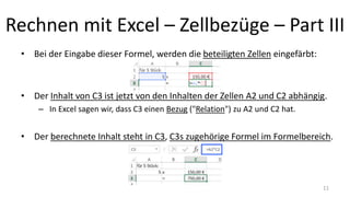 Rechnen mit Excel – Zellbezüge – Part III
• Bei der Eingabe dieser Formel, werden die beteiligten Zellen eingefärbt:
• Der Inhalt von C3 ist jetzt von den Inhalten der Zellen A2 und C2 abhängig.
– In Excel sagen wir, dass C3 einen Bezug ("Relation") zu A2 und C2 hat.
• Der berechnete Inhalt steht in C3, C3s zugehörige Formel im Formelbereich.
11
 