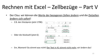 Rechnen mit Excel – Zellbezüge – Part V
• Der Clou: wir können die Werte der bezogenen Zellen ändern und die Zielzellen
ändern sich sofort!
– Z.B. den Stückpreis (jetzt 170€):
– Oder die Stückzahl (jetzt 6):
– Em, Moment! Da stimmt was nicht! Der Text in A1 stimmt nicht mehr, wir ändern das!
13
 