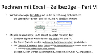 Rechnen mit Excel – Zellbezüge – Part VI
• Wir können sogar Textdaten mit in die Berechnung einbeziehen!
– Die Lösung: wir "bauen" den Text in Zelle A1 selbst zusammen!
• Mit der neuen Formel in A1 klappt das jetzt mit dem Text!
– Zunächst beginnen wir die Formel wie immer mit dem '='.
– Die festen Textteile werden in doppelte Anführungszeichen geschrieben.
– Der Operator '&' verkettet Texte, Zahlen und bezogene Zellinhalte zu einem neuen Wert.
• Achtung! Eine Verkettung ist keine Addition!
– Bezogene Zellen werden wie immer mit Zellkoordinaten, hier A2, angegeben.14
 