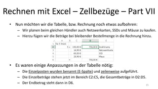 Rechnen mit Excel – Zellbezüge – Part VII
• Nun möchten wir die Tabelle, bzw. Rechnung noch etwas aufbohren:
– Wir planen beim gleichen Händler auch Netzwerkarten, SSDs und Mäuse zu kaufen.
– Hierzu fügen wir die Beträge bei bleibender Bestellmenge in die Rechnung hinzu.
• Es waren einige Anpassungen in der Tabelle nötig:
– Die Einzelposten wurden benannt (E-Spalte) und zeilenweise aufgeführt.
– Die Einzelbeträge stehen jetzt im Bereich C2:C5, die Gesamtbeträge in D2:D5.
– Der Endbetrag steht dann in D6. 15
 
