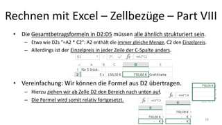 Rechnen mit Excel – Zellbezüge – Part VIII
• Die Gesamtbetragsformeln in D2:D5 müssen alle ähnlich strukturiert sein.
– Etwa wie D2s "=A2 * C2": A2 enthält die immer gleiche Menge, C2 den Einzelpreis.
– Allerdings ist der Einzelpreis in jeder Zeile der C-Spalte anders.
• Vereinfachung: Wir können die Formel aus D2 übertragen.
– Hierzu ziehen wir ab Zelle D2 den Bereich nach unten auf.
– Die Formel wird somit relativ fortgesetzt.
16
 