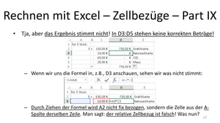 Rechnen mit Excel – Zellbezüge – Part IX
• Tja, aber das Ergebnis stimmt nicht! In D3:D5 stehen keine korrekten Beträge!
– Wenn wir uns die Formel in, z.B., D3 anschauen, sehen wir was nicht stimmt:
– Durch Ziehen der Formel wird A2 nicht fix bezogen, sondern die Zelle aus der A-
Spalte derselben Zeile. Man sagt: der relative Zellbezug ist falsch! Was nun?
17
 